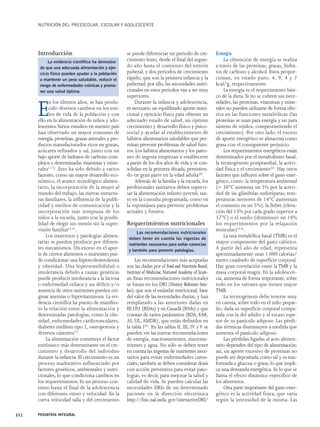 NUTRICIÓN DEL PREESCOLAR, ESCOLAR Y ADOLESCENTE 
Introducción 
La evidencia científica ha demostra-do 
que una adecuada alimentación y ejer-cicio 
físico pueden ayudar a la población 
a mantener un peso saludable, reducir el 
riesgo de enfermedades crónicas y promo-ver 
una salud óptima. 
En los últimos años, se han produ-cido 
diversos cambios en los esti-los 
de vida de la población y con 
ello en la alimentación de niños y ado-lescentes. 
Varios estudios en nuestro país 
han observado un mayor consumo de 
energía, proteínas, grasas animales y pro-ductos 
manufacturados ricos en grasas, 
azúcares refinados y sal, junto con un 
bajo aporte de hidratos de carbono com-plejos 
y determinadas vitaminas y mine-rales( 
1-4). Esto ha sido debido a varios 
factores, como un mayor desarrollo eco-nómico, 
el avance tecnológico alimen-tario, 
la incorporación de la mujer al 
mundo del trabajo, las nuevas estructu-ras 
familiares, la influencia de la publi-cidad 
y medios de comunicación y la 
incorporación más temprana de los 
niños a la escuela, junto con la posibi-lidad 
de elegir sus menús sin la super-visión 
familiar(5,6). 
Los trastornos y patologías alimen-tarias 
se pueden producir por diferen-tes 
mecanismos. Un exceso en el apor-te 
de ciertos alimentos o nutrientes pue-de 
condicionar una hipercolesterolemia 
y obesidad. Una hipersensibilidad o 
intolerancia debido a causas genéticas 
puede producir intolerancia a la lactosa 
o enfermedad celíaca y un déficit y/o 
ausencia de otros nutrientes pueden ori-ginar 
anemias o hipovitaminosis. La evi-dencia 
científica ha puesto de manifies-to 
la relación entre la alimentación y 
determinadas patologías, como la obe-sidad, 
enfermedades cardiovasculares, 
diabetes mellitus tipo 2, osteoporosis y 
diversos cánceres(7). 
La alimentación constituye el factor 
extrínseco más determinante en el cre-cimiento 
y desarrollo del individuo 
durante la infancia. El crecimiento es un 
proceso madurativo influenciado por 
factores genéticos, ambientales y nutri-cionales, 
lo que condiciona cambios en 
los requerimientos. Es un proceso con-tinuo 
hasta el final de la adolescencia 
con diferentes ritmo y velocidad. En la 
curva velocidad talla y del crecimiento 
se puede diferenciar un periodo de cre-cimiento 
lento, desde el final del segun-do 
año hasta el comienzo del estirón 
puberal, y dos periodos de crecimiento 
rápido, que son la primera infancia y la 
pubertad; por ello, las necesidades nutri-cionales 
en estos períodos van a ser muy 
superiores. 
Durante la infancia y adolescencia, 
es necesario un equilibrado aporte nutri-cional 
y ejercicio físico para obtener un 
adecuado estado de salud, un óptimo 
crecimiento y desarrollo físico y psico-social 
y ayudar al establecimiento de 
hábitos alimentarios saludables que per-mitan 
prevenir problemas de salud futu-ros. 
Los hábitos alimentarios y los patro-nes 
de ingesta empiezan a establecerse 
a partir de los dos años de vida y se con-solidan 
en la primera década, persistien-do 
en gran parte en la edad adulta(8). 
Además de la familia y la escuela, los 
profesionales sanitarios deben supervi-sar 
la alimentación infanto-juvenil, tan-to 
en la consulta programada, como en 
la espontánea para prevenir problemas 
actuales y futuros. 
Requerimientos nutricionales 
Las recomendaciones más aceptadas 
son las dadas por el Food and Nutrition Board, 
Institute of Medicine, National Academy of Scien-ces. 
Estas recomendaciones nutricionales 
se basan en los DRI (Dietary Referente Inta-kes), 
que son el estándar nutricional, base 
del valor de las necesidades diarias, y han 
remplazado a las anteriores dadas en 
EE.UU. (RDAs) y en Canadá (RNIs) y que 
constan de varios parámetros (RDA, EAR, 
AI, UL, AMDR), que están definidos en 
la tabla I(9). En las tablas II, III, IV y V se 
pueden ver las nuevas recomendaciones 
de energía, macronutrientes, micronu-trientes 
y agua. No sólo se deben tener 
en cuenta las ingestas de nutrientes nece-sarios 
para evitar enfermedades caren-ciales; 
también se deben considerar dosis 
con acción preventiva para evitar pato-logías, 
es decir, para mejorar la salud y 
calidad de vida. Se pueden calcular las 
necesidades DRIs de un determinado 
paciente en la dirección electrónica 
http://fnic.nal.usda. gov/interactiveDRI/ 
Energía 
La obtención de energía se realiza 
a través de las proteínas, grasas, hidra-tos 
de carbono y alcohol. Estos propor-cionan, 
en estado puro, 4, 9, 4 y 7 
kcal/g, respectivamente. 
La energía es el requerimiento bási-co 
de la dieta. Si no se cubren sus nece-sidades, 
las proteínas, vitaminas y mine-rales 
no pueden utilizarse de forma efec-tiva 
en las funciones metabólicas (las 
proteínas se usan para energía y no para 
síntesis de tejidos, comprometiendo el 
crecimiento). Por otro lado, el exceso 
de aporte energético se almacena como 
grasa con el consiguiente perjuicio. 
Los requerimientos energéticos están 
determinados por el metabolismo basal, 
la termogénesis postprandial, la activi-dad 
física y el crecimiento(6). Hay otros 
factores que influyen sobre el gasto ener-gético, 
como: la temperatura ambiental 
(> 30°C aumenta un 5% por la activi-dad 
de las glándulas sudoríparas, tem-peraturas 
menores de 14°C aumentan 
el consumo en un 5%), la fiebre (eleva-ción 
del 13% por cada grado superior a 
37°C) o el sueño (disminuye un 10% 
los requerimientos por la relajación 
muscular)(5,6). 
La tasa metabólica basal (TMB) es el 
mayor componente del gasto calórico. 
A partir del año de edad, representa 
aproximadamente unas 1.000 calorías/ 
metro cuadrado de superficie corporal. 
Hay gran correlación entre la TMB y la 
masa corporal magra. En la adolescen-cia, 
aumenta de forma importante, sobre 
todo en los varones que tienen mayor 
TMB. 
La termogénesis debe tenerse muy 
en cuenta, sobre todo en el niño peque-ño, 
dada su superficie corporal compa-rada 
con la del adulto y el escaso espe-sor 
de su panículo adiposo. Las pérdi-das 
térmicas disminuyen a medida que 
aumenta el panículo adiposo. 
Las pérdidas ligadas al acto alimen-tario 
dependen del tipo de alimentación; 
así, un aporte excesivo de proteínas no 
puede ser depositada como tal y es tras-formada 
a glucosa o grasa, lo que impli-ca 
una demanda energética. Es lo que se 
llama el efecto dinámico específico de 
los alimentos. 
Otra parte importante del gasto ener-gético 
es la actividad física, que varía 
según la intensidad de la misma. Las 
352 PEDIATRÍA INTEGRAL 
Las recomendaciones nutricionales 
deben tener en cuenta las ingestas de 
nutrientes necesarios para evitar carencias 
y también para prevenir patologías. 
 