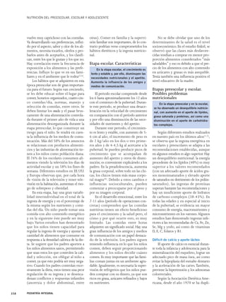 NUTRICIÓN DEL PREESCOLAR, ESCOLAR Y ADOLESCENTE 
vuelve muy caprichoso con las comidas. 
Va desarrollando sus preferencias, influi-do 
por el aspecto, sabor y olor de los ali-mentos, 
necesita tocarlos, olerlos y pro-barlos 
antes de aceptarlos, y los clasifi-can, 
entre los que le gustan y los que no. 
Hay correlación entre la frecuencia de 
exposición a los alimentos y las prefe-rencias. 
Influye lo que ve en sus fami-liares 
y en el ambiente que le rodea(5,6). 
Los hábitos que se adquieren en esta 
época preescolar son de gran importan-cia 
para el futuro. Según van creciendo, 
se les debe educar sobre el lugar para 
comer, horarios organizados, cuatro-cin-co 
comidas/día, normas, manejo y 
selección de comidas, entre otros. Se 
deben limitar los snacks y el pasar brus-camente 
de una alimentación controla-da 
durante el primer año de vida a una 
alimentación desorganizada durante la 
etapa preescolar, lo que constituye un 
riesgo para el niño. Se tendrá en cuen-ta 
la influencia de los medios de comu-nicación. 
Más del 50% de los anuncios 
se relacionan con productos alimenti-cios 
y las industrias de alimentación tie-nen 
a los niños como población diana. 
El 76% de los escolares consumen ali-mentos 
viendo la televisión los días de 
actividad escolar y un 58% los fines de 
semana. Diferentes estudios en EE.UU. 
y Europa observan que, por cada hora 
de visión de la televisión y tener tele-visión 
en la habitación, aumentan el ries-go 
de sobrepeso y obesidad. 
En esta etapa, hay una gran variabi-lidad 
interindividual en el total de la 
ingesta de energía y en el porcentaje de 
la misma según los nutrientes y comi-das 
del día. Un niño puede tomar una 
comida con alto contenido energético 
y en la siguiente éste puede ser muy 
bajo.Varios estudios han demostrado 
que los niños tienen capacidad para 
regular la ingesta de energía y ajustar la 
cantidad de alimentos que consume en 
respuesta a la densidad calórica de la die-ta. 
Se sugiere que los padres aporten a 
los niños alimentos sanos, permitiendo 
que sean estos los que controlen la cali-dad 
y selección, sin obligar al niño a 
comer, ya que esto podría ser muy nega-tivo. 
Cuando los padres controlan exce-sivamente 
la dieta, estos tienen una peor 
regulación de su ingesta y se desenca-denan 
conflictos y respuestas infantiles 
(anorexia y dolor abdominal, entre 
otras). Comer en familia y la supervi-sión 
familiar son importantes, de lo con-trario 
podrían verse comprometidos los 
hábitos dietéticos y la ingesta nutricio-nal. 
Etapa escolar. Características 
El periodo escolar comprende desde 
los 6 hasta aproximadamente los 12 años 
con el comienzo de la pubertad. Duran-te 
este periodo, se produce una desace-leración 
en la velocidad de crecimiento 
en comparación con el período anterior 
y por ello una disminución de las nece-sidades 
de nutrientes y del apetito. 
Durante este periodo, el crecimien-to 
es lento y estable, con aumento de 5- 
6 cm al año; el incremento de peso es 
de 2 kg/año en los dos o tres prime-ros 
años y de 4-4,5 kg al acercarse a la 
pubertad. Se pueden producir picos de 
crecimiento que se acompañan de 
aumento del apetito y otros de dismi-nución; 
es conveniente explicárselo a los 
padres. En la preadolescencia, aumenta 
la grasa corporal, sobre todo en las chi-cas; 
los chicos tienen más masa corpo-ral 
magra(6). Debido a estos cambios e 
influencias socioculturales, pueden 
comenzar a preocuparse por el peso y 
por su imagen corporal. 
En el desarrollo emocional, entre los 
7-11 años (período de operaciones con-cretas) 
comprenden que las comidas 
nutritivas tienen un efecto beneficioso 
para el crecimiento y la salud pero, el 
cómo y por qué ocurre esto, es muy 
limitado. Las comidas entre horas 
adquieren un significado social. Hay una 
gran influencia de los amigos y medios 
de comunicación con un papel destaca-do 
de la televisión. Los padres siguen 
teniendo influencia en lo que los niños 
comen, deben seguir proporcionando 
alimentos y los niños decidir cuánto 
comen. Es muy importante que las fami-lias 
coman juntas en un ambiente agra-dable. 
Igualmente, es necesaria la super-visión 
de refrigerios que los niños pue-den 
comprar con su dinero, ya que son 
ricos en grasa, azúcares refinados y bajos 
en nutrientes. 
No se debe olvidar que uno de los 
determinantes de la salud es el nivel 
socioeconómico. En el estudio Enkid, se 
observó que las clases más desfavore-cidas 
tendían a comprar en menor pro-porción 
alimentos considerados “más 
saludables” y eso es debido a que el pre-cio 
de los alimentos con alto contenido 
en azúcares y grasas es más asequible. 
Tenía también una influencia positiva el 
nivel educativo de la madre. 
Etapas preescolar y escolar. 
Posibles problemas 
nutricionales 
Según diferentes estudios realizados 
en nuestro país en los últimos años(1,2), 
se observa que la ingesta energética en 
escolares y preescolares se adapta a las 
recomendaciones establecidas, aunque 
en algunos estudios es algo superior. Hay 
un desequilibrio nutricional: la energía 
procedente de los lípidos (40%) es muy 
superior a los valores recomendados 
(con un adecuado aporte de ácidos gra-sos 
monoinsaturados y elevado aporte 
de saturados en detrimento de los poliin-saturados), 
las ingestas de proteínas 
superan bastante las recomendaciones y 
hay un insuficiente aporte de hidratos 
de carbono complejos (38-43%). En 
todas las edades y en especial al inicio 
de la pubertad, se evidencia un mayor 
consumo de energía, macronutrientes y 
micronutrientes en los varones.Algunos 
estudios han demostrado ingestas infe-riores 
a las recomendadas de Ca, Fe, Zn, 
Se, Mg y yodo, así como de vitaminas 
D, E, C, folatos y B1. 
Déficit de calcio y aporte lácteo 
El aporte de calcio es esencial duran-te 
toda la infancia y adolescencia para la 
mineralización del esqueleto, lograr un 
adecuado pico de masa ósea, así como 
evitar la hipoplasia del esmalte dentario 
y la aceleración de las caries.También, 
previene la hipertensión y los adenomas 
colorrectales. 
Según la Asociación Dietética Ame-ricana, 
desde el año 1970 se ha dupli- 
358 PEDIATRÍA INTEGRAL 
En la etapa escolar, el crecimiento es 
lento y estable y, por ello, disminuyen las 
necesidades nutricionales y el apetito. 
Aumenta la influencia de los amigos y 
medios de comunicación. 
En la etapa preescolar y en la escolar, 
se ha observado un desequilibrio nutricio-nal, 
con aumento en el aporte de lípidos, 
grasa saturada y proteínas, así como una 
disminución en el aporte de carbohidra-tos 
complejos. 
 