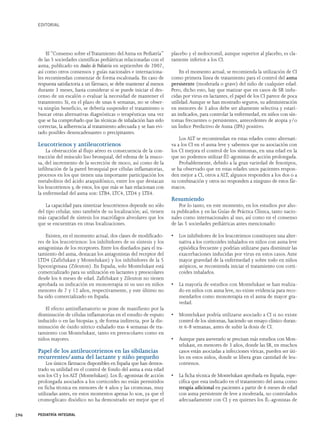 EDITORIAL 
El “Consenso sobre el Tratamiento del Asma en Pediatría” 
de las 5 sociedades científicas pediátricas relacionadas con el 
asma, publicado en Anales de Pediatría en septiembre de 2007, 
así como otros consensos y guías nacionales e internaciona-les 
recomiendan comenzar de forma escalonada. En caso de 
respuesta satisfactoria a un fármaco, se debe mantener al menos 
durante 3 meses, hasta considerar si se puede iniciar el des-censo 
de un escalón o evaluar la necesidad de mantener el 
tratamiento. Si, en el plazo de unas 6 semanas, no se obser-va 
ningún beneficio, se debería suspender el tratamiento o 
buscar otras alternativas diagnósticas o terapéuticas una vez 
que se ha comprobado que las técnicas de inhalación han sido 
correctas, la adherencia al tratamiento adecuada y se han evi-tado 
posibles desencadenantes o precipitantes. 
Leucotrienos y antileucotrienos 
La obstrucción al flujo aéreo es consecuencia de la con-tracción 
del músculo liso bronquial, del edema de la muco-sa, 
del incremento de la secreción de moco, así como de la 
infiltración de la pared bronquial por células inflamatorias, 
procesos en los que tienen una importante participación los 
metabolitos del ácido araquidónico, entre los que destacan 
los leucotrienos y, de estos, los que más se han relacionan con 
la enfermedad del asma son: LTB4, LTC4, LTD4 y LTE4. 
La capacidad para sintetizar leucotrienos depende no sólo 
del tipo celular, sino también de su localización; así, tienen 
más capacidad de síntesis los macrófagos alveolares que los 
que se encuentran en otras localizaciones. 
Existen, en el momento actual, dos clases de modificado-res 
de los leucotrienos: los inhibidores de su síntesis y los 
antagonistas de los receptores. Entre los diseñados para el tra-tamiento 
del asma, destacan los antagonistas del receptor del 
LTD4 (Zafirlukast y Montelukast) y los inhibidores de la 5 
lipooxigenasa (Zileuton). En España, solo Montelukast está 
comercializado para su utilización en lactantes y preescolares 
desde los 6 meses de edad. Zafirlukast y Zileuton no tienen 
aprobada su indicación en monoterapia ni su uso en niños 
menores de 7 y 12 años, respectivamente, y este último no 
ha sido comercializado en España. 
El efecto antiinflamatorio se pone de manifiesto por la 
disminución de células inflamatorias en el estudio de esputo 
inducido o en las biopsias y, de forma indirecta, por la dis-minución 
de óxido nítrico exhalado tras 4 semanas de tra-tamiento 
con Montelukast, tanto en preescolares como en 
niños mayores. 
Papel de los antileucotrienos en las sibilancias 
recurrentes/asma del lactante y niño pequeño 
Los únicos fármacos disponibles en España que han demos-trado 
su utilidad en el control de fondo del asma a esta edad 
son los CI y los ALT (Montelukast). Los ß2-agonistas de acción 
prolongada asociados a los corticoides no están permitidos 
en ficha técnica en menores de 4 años y las cromonas, muy 
utilizadas antes, en estos momentos apenas lo son, ya que el 
cromoglicato disódico no ha demostrado ser mejor que el 
placebo y el nedocromil, aunque superior al placebo, es cla-ramente 
inferior a los CI. 
En el momento actual, se recomienda la utilización de CI 
como primera línea de tratamiento para el control del asma 
persistente (moderada o grave) del niño de cualquier edad. 
Pero, dicho esto, hay que matizar que en casos de SR indu-cidas 
por virus en lactantes, el papel de los CI parece de poca 
utilidad.Aunque se han mostrado seguros, su administración 
en menores de 3 años debe ser altamente selectiva y estarí-an 
indicados, para controlar la enfermedad, en niños con sín-tomas 
frecuentes o persistentes, antecedentes de atopia y/o 
un Índice Predictivo de Asma (IPA) positivo. 
Los ALT se recomiendan en estas edades como alternati-va 
a los CI en el asma leve y sabemos que su asociación con 
los CI mejora el control de los síntomas, en una edad en la 
que no podemos utilizar ß2-agonistas de acción prolongada. 
Probablemente, debido a la gran variedad de fenotipos, 
se ha observado que en estas edades unos pacientes respon-den 
mejor a CI, otros a ALT, algunos responden a los dos o a 
su combinación y otros no responden a ninguno de estos fár-macos. 
Resumiendo 
Por lo tanto, en este momento, en los estudios por aho-ra 
publicados y en las Guías de Práctica Clínica, tanto nacio-nales 
como internacionales al uso, así como en el consenso 
de las 5 sociedades pediátricas antes mencionado: 
• Los inhibidores de los leucotrienos constituyen una alter-nativa 
a los corticoides inhalados en niños con asma leve 
episódica frecuente y podrían utilizarse para disminuir las 
exacerbaciones inducidas por virus en estos casos. Ante 
mayor gravedad de la enfermedad y sobre todo en niños 
atópicos, se recomienda iniciar el tratamiento con corti-coides 
inhalados. 
• La mayoría de estudios con Montelukast se han realiza-do 
en niños con asma leve, no existe evidencia para reco-mendarlos 
como monoterapia en el asma de mayor gra-vedad. 
• Montelukast podría utilizarse asociado a CI si no existe 
control de los síntomas, haciendo un ensayo clínico duran-te 
6-8 semanas, antes de subir la dosis de CI. 
• Aunque para aseverarlo se precisan más estudios con Mon-telukast, 
en menores de 3 años, donde las SR, en muchos 
casos están asociadas a infecciones víricas, pueden ser úti-les 
en estos niños, donde se libera gran cantidad de leu-cotrienos. 
• La ficha técnica de Montelukast aprobada en España, espe-cifica 
que esta indicado en el tratamiento del asma como 
terapia adicional en pacientes a partir de 6 meses de edad 
con asma persistente de leve a moderada, no controlados 
adecuadamente con CI y en quienes los ß2-agonistas de 
296 PEDIATRÍA INTEGRAL 
 