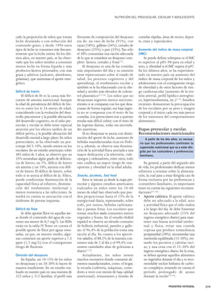 cado la proporción de niños que toman 
leche desnatada o con reducción del 
contenido graso, y desde 1994 estos 
tipos de leche se consumen más frecuen-temente 
que la leche entera. En los últi-mos 
años, en nuestro país, se ha obser-vado 
que los niños tienden a consumir 
menos leche en forma líquida y más 
productos lácteos procesados, con más 
grasa y aditivos (azúcares, almidones, 
gelatinas), que aumentan el aporte ener-gético. 
Déficit de hierro 
El déficit de Fe es la causa más fre-cuente 
de anemia nutricional. Aunque 
la edad de prevalencia del déficit de hie-rro 
es entre los 6-24 meses de edad, 
coincidiendo con la evolución del desa-rrollo 
psicomotor y la posible afectación 
del desarrollo cognitivo, en el niño pre-escolar 
y escolar se debe tener especial 
atención por los efectos tardíos de un 
déficit previo, y la posible afectación del 
desarrollo mental a largo plazo. En niños 
preescolares, se ha observado un por-centaje 
del 5-10%, siendo menor en los 
escolares. En un estudio americano sobre 
485 niños de 3 años, se observó que un 
35% mostraban algún grado de deficien-cia 
de hierro, un 7%, déficit de hierro 
sin anemia y un 10%, anemia con défi-cit 
de hierro. El déficit de hierro, sobre 
todo si se asocia al déficit de ác. fólico, 
puede condicionar disminución de la 
capacidad física al esfuerzo, disminu-ción 
del rendimiento intelectual y 
menor resistencia a las infecciones. Se 
tendrá en cuenta su asociación con el 
síndrome de piernas inquietas. 
Déficit de flúor 
Se debe aportar flúor en aquellas áre-as 
donde el contenido del agua de con-sumo 
sea menor de 0,7 mg/L. Las RDIs 
están en la tabla IV.Tener en cuenta el 
posible aporte de flúor por aguas enva-sadas, 
ya que, en nuestro medio, algu-nas 
contienen un aporte superior a 1,5 
ppm (1,5 mg/L) con el consiguiente 
riesgo de fluorosis. 
Omisión del desayuno 
En España, un 10-15% de los niños 
no desayunan y un 20-30% lo hacen de 
manera insuficiente. En un estudio rea-lizado 
en nuestro país en una muestra de 
322 niños y 212 familias, el perfil más 
NUTRICIÓN DEL PREESCOLAR, ESCOLAR Y ADOLESCENTE 
frecuente de composición del desayuno 
era de: un vaso de leche (91%), con 
cacao (58%), galletas (36%), cereales de 
desayuno (35%) o pan (35%).Tan sólo 
el 30% consumían una ración adecuada 
de lo que se considera un desayuno com-pleto: 
lácteos, cereales y fruta(12). 
El desayuno es una de las comidas 
más importantes del día y su omisión 
tiene repercusiones sobre el estado de 
salud, los procesos cognitivos y del 
aprendizaje, el rendimiento escolar y 
también se le ha relacionado con la obe-sidad 
y niveles más elevados de coleste-rol 
plasmático(13,14). Los niños que no 
desayunan ingieren menos micronu-trientes 
si se comparan con los que desa-yunan 
de forma regular; esa baja inges-ta 
no se compensa con el resto de las 
comidas. Los preescolares son a quienes 
resulta más difícil cubrir, con el resto de 
las ingestas diarias, todas sus necesida-des 
nutritivas. 
El no desayunar se asocia con dismi-nución 
del aporte de leche, aumento de 
bebidas manufacturadas ricas en fósfo-ro 
y, además, se observa una disminu-ción 
de la actividad física asociada a una 
mayor dedicación a la televisión, vide-ojuegos 
y ordenadores, entre otros; todo 
esto conlleva un mayor riesgo de oste-oporosis 
y obesidad en la edad adulta. 
Snacks, picoteos, fast food 
Estos se inician ya desde la etapa pre-escolar 
y algunos estudios americanos 
realizados en niños entre los 24-60 
meses de edad han observado que pue-den 
proporcionar hasta el 25% de la 
energía total diaria, representado, sobre 
todo, por zumos, bebidas carbonata-das 
y patatas fritas. Los escolares que 
toman muchos snacks consumen menos 
vegetales y frutas. En el estudio EnKid 
español se observa un elevado consumo 
de bollería industrial, pasteles y galle-tas: 
el 96,4% de la población toma una 
ración al día. En cuanto a los aperiti-vos 
salados, el 88,2% de la muestra con-sumen 
más de 2 al día y el 99,4% con-sumen 
cantidades altas de golosinas a 
diario(1,12). 
Actualmente, los niños tienen 
muchos escenarios donde consumir ali-mentos 
manufacturados, como: el hogar, 
la escuela (cafetería, máquinas, come-dores 
a veces con menús de baja calidad 
nutricional), restaurantes y tiendas de 
comidas rápidas, áreas de recreo, depor-te, 
cines y espectáculos. 
Aumento del índice de masa corporal 
(IMC) 
Se puede definir sobrepeso si el IMC 
es superior al p85-90 para su edad y 
sexo, y obesidad si el IMC supera el p97. 
En los últimos años, se ha experimen-tado 
en nuestro país un aumento del 
índice de masa corporal de los niños y 
adolescentes con el consiguiente riesgo 
de obesidad y de otros factores de ries-go 
cardiovascular (aumento de la ten-sión 
arterial, perfil lipídico aterogéni-co, 
hiperinsulinemia, etc.)(1-4). Estudios 
recientes demuestran la preocupación 
de los escolares por su peso e imagen 
corporal y el inicio cada vez más precoz 
de los trastornos del comportamiento 
alimentario. 
Etapas preescolar y escolar. 
Recomendaciones nutricionales 
A partir de los dos años, es necesa-rio 
que los profesionales continúen la 
supervisión nutricional que va a estar diri-gida 
por las costumbres y preferencias 
En general, a partir del segundo año 
de vida, los profesionales dedican menos 
esfuerzos a orientar sobre la alimenta-ción, 
la cual pasa a estar dirigida casi de 
forma exclusiva por las preferencias y 
costumbres familiares; es importante 
tener en cuenta las siguientes recomen-daciones( 
15,16): 
• Aporte calórico. El aporte calórico 
debe ser adecuado a la edad, sexo 
y actividad física que el niño realiza 
a lo largo del día. Se debe fomentar 
un desayuno adecuado (25% del 
ingreso energético diario) para man-tener 
una buena actividad intelec-tual 
y física, evitar una comida 
copiosa que produce somnolencia 
postprandial (30%), recomendar una 
merienda equilibrada (15-20%), evi-tando 
los picoteos y calorías vací-as; 
y una cena con el 25-30% del 
ingreso energético diario. En la cena, 
se deben aportar aquellos alimentos 
no ingeridos durante el día y es reco-mendable 
incluir hidratos de carbo-no 
complejos, teniendo en cuenta el 
período prolongado de ayuno 
durante la noche(15,16). 
PEDIATRÍA INTEGRAL 359 
familiares. 
 