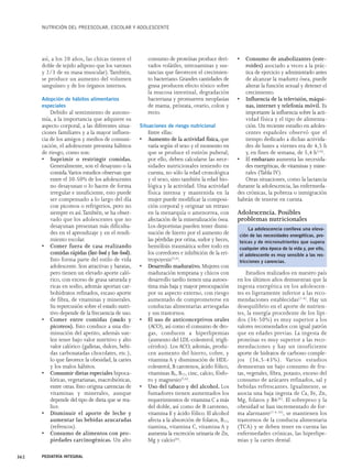 NUTRICIÓN DEL PREESCOLAR, ESCOLAR Y ADOLESCENTE 
así, a los 20 años, las chicas tienen el 
doble de tejido adiposo que los varones 
y 2/3 de su masa muscular).También, 
se produce un aumento del volumen 
sanguíneo y de los órganos internos. 
Adopción de hábitos alimentarios 
especiales 
Debido al sentimiento de autono-mía, 
a la importancia que adquiere su 
aspecto corporal, a las diferentes situa-ciones 
familiares y a la mayor influen-cia 
de los amigos y medios de comuni-cación, 
el adolescente presenta hábitos 
de riesgo, como son: 
• Suprimir o restringir comidas. 
Generalmente, son el desayuno o la 
comida.Varios estudios observan que 
entre el 30-50% de los adolescentes 
no desayunan o lo hacen de forma 
irregular e insuficiente, esto puede 
ser compensado a lo largo del día 
con picoteos o refrigerios, pero no 
siempre es así.También, se ha obser-vado 
que los adolescentes que no 
desayunan presentan más dificulta-des 
en el aprendizaje y en el rendi-miento 
escolar. 
• Comer fuera de casa realizando 
comidas rápidas (fast-food y fun-food). 
Esto forma parte del estilo de vida 
adolescente. Son atractivas y baratas, 
pero tienen un elevado aporte caló-rico, 
con exceso de grasa saturada y 
ricas en sodio, además aportan car-bohidratos 
refinados, escaso aporte 
de fibra, de vitaminas y minerales. 
Su repercusión sobre el estado nutri-tivo 
depende de la frecuencia de uso. 
• Comer entre comidas (snacks y 
picoteos). Esto conduce a una dis-minución 
del apetito, además sue-len 
tener bajo valor nutritivo y alto 
valor calórico (galletas, dulces, bebi-das 
carbonatadas chocolates, etc.), 
lo que favorece la obesidad, la caries 
y los malos hábitos. 
• Consumir dietas especiales hipoca-lóricas, 
vegetarianas, macrobióticas, 
entre otras. Esto origina carencias de 
vitaminas y minerales, aunque 
depende del tipo de dieta que se rea-lice. 
• Disminuir el aporte de leche y 
aumentar las bebidas azucaradas 
(refrescos). 
• Consumo de alimentos con pro-piedades 
carcinogénicas. Un alto 
consumo de proteínas produce deri-vados 
volátiles, nitrosaminas y sus-tancias 
que favorecen el crecimien-to 
bacteriano. Grandes cantidades de 
grasa producen efecto tóxico sobre 
la mucosa intestinal, degradación 
bacteriana y promueven neoplasias 
de mama, próstata, ovario, colon y 
recto. 
Situaciones de riesgo nutricional 
Entre ellas: 
• Aumento de la actividad física, que 
varía según el sexo y el momento en 
que se produce el estirón puberal; 
por ello, deben calcularse las nece-sidades 
nutricionales teniendo en 
cuenta, no sólo la edad cronológica 
y el sexo, sino también la edad bio-lógica 
y la actividad. Una actividad 
física intensa y mantenida en la 
mujer puede modificar la composi-ción 
corporal y originar un retraso 
en la menarquía o amenorrea, con 
afectación de la mineralización ósea. 
Los deportistas pueden tener dismi-nución 
de hierro por el aumento de 
las pérdidas por orina, sudor y heces, 
hemólisis traumática sobre todo en 
los corredores e inhibición de la eri-tropoyesis( 
5,6). 
• Desarrollo madurativo. Mujeres con 
maduración temprana y chicos con 
desarrollo tardío tienen una autoes-tima 
más baja y mayor preocupación 
por su aspecto externo, con riesgo 
aumentado de comprometerse en 
conductas alimentarias arriesgadas 
y sus trastornos. 
• El uso de anticonceptivos orales 
(ACO), así como el consumo de dro-gas, 
conducen a hiperlipemias 
(aumento del LDL-colesterol, trigli-céridos). 
Los ACO, además, produ-cen 
aumento del hierro, cobre, y 
vitamina A y disminución de HDL-colesterol, 
B carotenos, ácido fólico, 
vitaminas B6, B12, cinc, calcio, fósfo-ro 
y magnesio(5,6). 
• Uso del tabaco y del alcohol. Los 
fumadores tienen aumentados los 
requerimientos de vitamina C a más 
del doble, así como de B caroteno, 
vitamina E y ácido fólico. El alcohol 
afecta a la absorción de folatos, B12, 
tiamina, vitamina C, vitamina A y 
aumenta la excreción urinaria de Zn, 
Mg y calcio(6). 
• Consumo de anabolizantes (este-roides) 
asociado a veces a la prác-tica 
de ejercicio y administrado antes 
de alcanzar la madurez ósea, puede 
alterar la función sexual y detener el 
crecimiento. 
• Influencia de la televisión, máqui-nas, 
internet y telefonía móvil. Es 
importante la influencia sobre la acti-vidad 
física y el tipo de alimenta-ción. 
Un reciente estudio en adoles-centes 
españoles observó que el 
tiempo dedicado a dichas activida-des 
de lunes a viernes era de 4,5 h 
y, en fines de semana, de 5,4 h(16). 
• Elembarazo aumenta las necesida-des 
energéticas, de vitaminas y mine-rales 
(Tabla IV). 
Otras situaciones, como la lactancia 
durante la adolescencia, las enfermeda-des 
crónicas, la pobreza o inmigración 
habrán de tenerse en cuenta. 
Adolescencia. Posibles 
problemas nutricionales 
Estudios realizados en nuestro país 
en los últimos años demuestran que la 
ingesta energética en los adolescen-tes 
es ligeramente inferior a las reco-mendaciones 
establecidas(1-4). Hay un 
desequilibrio en el aporte de nutrien-tes, 
la energía procedente de los lípi-dos 
(36-50%) es muy superior a los 
valores recomendados con igual patrón 
que en edades previas. La ingesta de 
proteínas es muy superior a las reco-mendaciones 
y hay un insuficiente 
aporte de hidratos de carbono comple-jos 
(36,5-43%). Varios estudios 
demuestran un bajo consumo de fru-tas, 
vegetales, fibra, potasio, exceso del 
consumo de azúcares refinados, sal y 
bebidas refrescantes. Igualmente, se 
asocia una baja ingesta de Ca, Fe, Zn, 
Mg, folatos y B6(6). El sobrepeso y la 
obesidad se han incrementado de for-ma 
alarmante(1-4,16), se mantienen los 
trastornos de la conducta alimentaria 
(TCA) y se deben tener en cuenta las 
enfermedades crónicas, las hiperlipe-mias 
y la caries dental. 
362 PEDIATRÍA INTEGRAL 
La adolescencia conlleva una eleva-ción 
de las necesidades energéticas, pro-teicas 
y de micronutrientes que supera 
cualquier otra época de la vida y, por ello, 
el adolescente es muy sensible a las res-tricciones 
y carencias. 
 