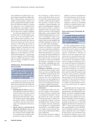 NUTRICIÓN DEL PREESCOLAR, ESCOLAR Y ADOLESCENTE 
inicio habitual en la adolescencia y ras-gos 
comunes característicos: hábitos die-téticos 
disfuncionales, alteración de la 
imagen corporal propia, cambios en el 
peso y consecuencias muy graves de afec-tación 
de diferentes órganos y sistemas 
del organismo. Son complicaciones 
potencialmente irreversibles: estanca-miento 
del crecimiento, fallo en logar el 
pico de masa ósea y cambios cerebrales. 
Se calcula que alrededor del 1% de 
las chicas entre 12-20 años padecen ano-rexia 
y un 3,5% de las mayores de 15 
años, bulimia.Varios estudios en ado-lescentes 
han demostrado que hasta un 
50% de las chicas que tienen un peso 
normal y el 40% de las que tienen un 
peso bajo no están satisfechas con su 
imagen corporal y desearían estar más 
delgadas. Entre las chicas de 13 y 16 
años, el 7,5% han utilizado el vómito 
alguna vez, un 4%, laxantes y el 32,5%, 
restricciones dietéticas(19). La preocupa-ción 
por engordar se ha ido iniciando 
cada vez a edades más precoces, sobre 
todo en mujeres, actualmente a partir 
de los 8-10 años. 
Adolescencia. Recomendaciones 
nutricionales 
En la adolescencia es preciso un estre-cho 
control por parte de los profesionales 
sanitarios para prevenir patologías por 
defecto y exceso de nutrientes. Es la últi-ma 
oportunidad para educar al joven antes 
de incorporarse a la etapa adulta. 
La adolescencia puede ser la última 
oportunidad para preparar nutricional-mente 
al joven para una vida adulta más 
sana. Las recomendaciones a tener en 
cuenta son(17-19): 
• Individualizar las dietas. Es preciso 
individualizar las dietas teniendo en 
cuenta la edad, el sexo (los varones 
ganan peso más rápidamente y a 
expensas de masa muscular y esque-leto, 
mientras que las mujeres ganan 
más grasa), la talla y velocidad de 
crecimiento. Hay que evitar sobre-cargas 
si la maduración del joven es 
más lenta. 
• Aporte calórico y distribución de 
principios inmediatos. El aporte de 
calorías será igual que en el preesco-lar 
y escolar, así como el reparto caló-rico 
en cuatro-cinco comidas a lo lar-go 
del día y el tipo de cocinado. 
En el desayuno, se debe incluir al 
menos un producto lácteo, un cere-al 
y una fruta o zumo natural. En las 
comidas, se deben favorecer legum-bres, 
pescados y cereales, así como 
ensaladas y verduras adaptadas a sus 
gustos. Las hamburguesas y pizzas pue-den 
tomarse siempre y cuando se 
equilibre la dieta, las patatas mejor 
al horno que fritas, el pan integral y 
beber agua y zumos naturales sobre 
bebidas manufacturadas ricas en azú-cares. 
Los refrigerios, frutos secos, 
frutas deshidratadas, colines y palo-mitas 
de maíz son más saludables que 
la bollería industrial, los dulces y fri-tos, 
los cuales deben restringirse. 
Dado que la mayoría de los jóvenes 
comen en el instituto, la cena debe 
tener una composición complemen-taria. 
La leche y productos lácteos 
deben estar presentes en 3-4 racio-nes 
diarias. Son imprescindibles tres 
piezas de fruta y dos raciones de ver-dura 
todos los días. La forma más 
adecuada de cubrir las necesidades 
de vitaminas y minerales es con una 
dieta variada y equilibrada que inclu-ya 
varias raciones de los diferentes 
grupos de alimentos. 
• Sobrepeso y obesidad. La interven-ción 
será una dieta variada y equili-brada, 
así como actividad física para 
no interferir en el periodo de creci-miento 
y desarrollo. Las dietas res-trictivas 
como única medida para 
perder peso son muy peligrosas. La 
participación de la familia, la moti-vación 
y la modificación del entor-no 
juegan un papel fundamental. 
• Trastornos del comportamiento 
alimentario. 
Los profesionales deben estar aler-tas 
en la consulta y antes de prescri-bir 
dietas. Observar a adolescentes 
con sobrepeso/obesidad e investi-gar 
factores de riesgo asociados. 
Controlar mientras se realizan die-tas 
justificadas (objetivo creciente 
de pérdida de peso, rechazo crecien-te 
a la figura corporal, aislamiento 
social progresivo, irregularidades 
menstruales o actividades purgati-vas). 
Vigilar los que precisan man-tener 
un peso determinado (depor-tistas, 
bailarinas). 
En esta etapa, será preciso vigilar el 
desayuno, los picoteos y comidas 
rápidas, así como los comedores de 
los centros docentes y el uso de anti-conceptivos. 
Controlar el tiempo 
dedicado a la televisión, móvil, 
máquinas e internet. Se estimulará 
el ejercicio evitando el tabaco, alco-hol 
y drogas, fomentando los hábi-tos 
de vida saludables. 
Guía nutricional. Pirámide de 
alimentos 
En 1992, el Departamento de Agri-cultura 
de EE.UU. publicó una guía para 
poder relacionar los aspectos cualitati-vos 
de los grupos de alimentos, con 
aspectos cuantitativos referidos al 
número de raciones (porciones) que 
tienen que ser consumidos para cum-plir 
las recomendaciones. Se estructu-ra 
en forma de una pirámide. Se apre-cian 
los 5 grupos de alimentos en los 
tres niveles más bajos de la pirámide y, 
como el contenido en nutrientes es 
diferente, los alimentos de un grupo 
no pueden reemplazar a los de otro, 
todos son necesarios para conseguir un 
buen estado de salud. En la punta, están 
las grasas, aceites, azúcares y pastelería 
que no se consideran grupo mayor y 
hay que darlos de forma restringida u 
ocasional. No hay una forma única de 
alimentarse correctamente; es el exce-so 
o defecto de determinados nutrien-tes 
lo que puede poner en riesgo la 
salud. 
La pirámide permite una gran varie-dad 
de los alimentos para asegurar los 
requerimientos, una alimentación equi-librada 
al consumir cantidades apropia-das 
de cada uno y moderación al ele-gir 
alimentos que satisfacen las necesi-dades 
controlando el aporte de grasas y 
azúcares. En la figura 1, se expone la 
pirámide propuesta por la Sociedad 
Española de Nutrición Comunitaria en 
2007(20). Otras instituciones han apor-tado 
otras pirámides, como la del Minis-terio 
de Sanidad y Consumo, que pro-pone 
la pirámide Naos con el objetivo 
de hacer frente a las ascendentes tasas 
de obesidad en España y que ha sido 
coordinada por la Agencia Española de 
364 PEDIATRÍA INTEGRAL 
La pirámide nutricional permite rela-cionar 
aspectos cualitativos y cuantitati-vos 
de los alimentos y, de esta forma, ase-gurar 
los requerimientos y una alimenta-ción 
y nutrición equilibradas. 
 