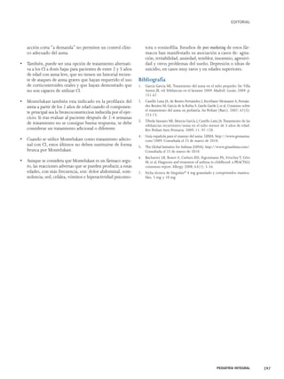 acción corta “a demanda” no permiten un control clíni-co 
adecuado del asma. 
• También, puede ser una opción de tratamiento alternati-va 
a los CI a dosis bajas para pacientes de entre 2 y 5 años 
de edad con asma leve, que no tienen un historial recien-te 
de ataques de asma graves que hayan requerido el uso 
de corticosteroides orales y que hayan demostrado que 
no son capaces de utilizar CI. 
• Montelukast también esta indicado en la profilaxis del 
asma a partir de los 2 años de edad cuando el componen-te 
principal sea la broncoconstriccion inducida por el ejer-cicio. 
Si tras evaluar al paciente después de 2-4 semanas 
de tratamiento no se consigue buena respuesta, se debe 
considerar un tratamiento adicional o diferente. 
• Cuando se utilice Montelukast como tratamiento adicio-nal 
con CI, estos últimos no deben sustituirse de forma 
brusca por Montelukast. 
• Aunque se considera que Montelukast es un fármaco segu-ro, 
las reacciones adversas que se pueden producir, a estas 
edades, con más frecuencia, son: dolor abdominal, som-nolencia, 
sed, cefalea, vómitos e hiperactividad psicomo-tora 
EDITORIAL 
o eosinofilia. Estudios de post-marketing de estos fár-macos 
han manifestado su asociación a casos de: agita-ción, 
irritabilidad, ansiedad, temblor, insomnio, agresivi-dad 
y otros problemas del sueño. Depresión o ideas de 
suicidio, en casos muy raros y en edades superiores. 
Bibliografía 
1. García García ML.Tratamiento del asma en el niño pequeño. En:Villa 
Asensi JR, ed. Sibilancias en el lactante 2009. Madrid: Luzán; 2009. p. 
151-67. 
2. Castillo Laita JA, de Benito Fernández J, Escribano Montaner A, Fernán-dez 
Benítez M, García de la Rubia S, Garde Garde J, et al. Consenso sobre 
el tratamiento del asma en pediatría. An Pediatr (Barc). 2007; 67(3): 
253-73. 
3. Úbeda Sansano MI, Murcia García J, Castillo Laita JA.Tratamiento de las 
sibilancias recurrentes/asma en el niño menor de 3 años de edad. 
Rev Pediatr Aten Primaria. 2009; 11: 97-120. 
4. Guía española para el manejo del asma. GEMA. http://www.gemasma. 
com/2009. Consultada el 25 de marzo de 2010. 
5. The Global Initiative for Asthma (GINA). http://www.ginasthma.com/. 
Consultada el 25 de marzo de 2010. 
6. Bacharier LB, Boner A, Carlsen KH, Eigenmann PA, Frischer T, Götz 
M, et al. Diagnosis and treatment of asthma in childhood: a PRACTALL 
consensus report. Allergy. 2008; 63(1): 5-34. 
7. Ficha técnica de Singulair® 4 mg granulado y comprimidos mastica-bles, 
5 mg. y 10 mg. 
PEDIATRÍA INTEGRAL 297 
 