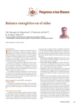 PEDIATRÍA INTEGRAL 369 
Balance energético en el niño 
J.M. Marugán de Miguelsanz*, P. Redondo del Río**, 
B. de Mateo Silleras** 
*Servicio de Pediatría. Unidad de Nutrición. Hospital Clínico Universitario. Valladolid. 
**Unidad Metabólica. Nutrición Humana y Dietética. Facultad de Medicina. Universidad de Valladolid 
Introducción 
El balance energético corporal es la resultante del equi-librio 
entre el ingreso o ingesta de energía y el gasto o 
utilización de la misma. Un exceso de ingesta respecto 
al gasto dará lugar a un balance positivo, con el consiguien-te 
aumento de la masa corporal, como ocurre durante el cre-cimiento 
o en la obesidad(1). Por el contrario, el predomi-nio 
del gasto sobre el ingreso reducirá la masa corporal, como 
sucede en los estados de malnutrición. 
De acuerdo a este esquema, el organismo humano segui-ría 
la ley de la termodinámica: “la energía ni se crea ni se des-truye, 
solamente se transforma”. Sin embargo, las cosas no 
son tan simples, ya que el consumo energético en el cuerpo 
humano depende de factores individuales, de forma que el 
balance varía de unos niños a otros(2). 
La cuantificación del gasto energético es uno de los pila-res 
de la valoración del estado nutricional; ya que, a través de 
su evaluación, se pueden determinar los requerimientos ener-géticos 
de un niño concreto, tanto en estado de salud, como 
en determinadas enfermedades. 
Gasto energético total (GET): concepto y 
componentes 
El consumo de energía del organismo o gasto energéti-co 
total (GET) depende de varios componentes: gasto ener-gético 
basal (GEB), termogénesis, actividad física y crecimien-to( 
1). 
Gasto energético basal (GEB) 
Se define como la energía necesaria para que el organis-mo 
mantenga las funciones fisiológicas esenciales en estado 
de reposo físico y psíquico, despierto y en ayunas (al menos 
10 horas), y en condiciones de isotermia. Dado que en el niño 
suele ser difícil conseguir estas condiciones, salvo el reposo, 
en lugar de gasto energético basal, en realidad se determina 
el denominado gasto energético en reposo (GER), que lógicamen-te 
es algo superior (8-10%) al GEB. Este gasto constituye la 
parte más importante del GET, llegando a suponer el 60-70% 
del mismo, estando influido por varios factores, entre los que 
destacan(3): 
• El tamaño y la superficie corporal. En función de los mis-mos, 
el niño tiene proporcionalmente mayor gasto ener-gético 
cuanto menor es su edad. 
• La masa libre de grasa (MLG). Los tejidos metabólica-mente 
activos, responsables del mayor consumo energé-tico, 
son los que constituyen la masa libre de grasa. Por 
ello, a mayor MLG mayor gasto energético. 
• La edad. Los cambios que se producen en la composición 
corporal del niño a lo largo del desarrollo influyen de for-ma 
importante en el GEB; ya que, va variando el peso pro-porcional 
de diferentes tejidos con distinto gasto meta-bólico. 
• El sexo. Al inicio de la pubertad, cambia de forma impor-tante 
la composición corporal de las niñas (aumento pro-gresivo 
de masa grasa) respecto a los niños (con predo-minio 
de la masa muscular). Ello implica que, a igualdad 
de medidas antropométricas, e incluso de ejercicio físi-co, 
el gasto sea mayor en los adolescentes varones. 
• La temperatura. El mantenimiento de la temperatura 
corporal exige un gasto de energía. Cuando la tempera-tura 
ambiental desciende aumenta el gasto, salvo que se 
utilicen prendas de abrigo o calefacción. Se ha señalado 
este aspecto como uno de los factores implicados en la 
actual epidemia de obesidad. Otro hecho importante es 
el incremento de dicho gasto cuando la temperatura cor-poral 
se eleva, como sucede cuando hay fiebre, habién-dose 
calculado que por cada grado aumenta un 10% el 
GEB. 
Pediatr Integral 2011; XV(4): 369-373 
 