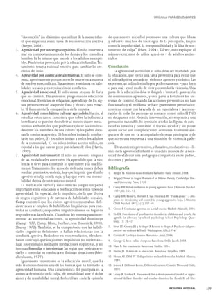 “devastación” (es el término que utiliza) de la mente infan-til 
que exige una atenta tarea de reconstrucción afectiva 
(Berger, 2008). 
3. Agresividad por un sesgo cognitivo. El niño interpreta 
mal los comportamientos de los demás y los considera 
hostiles. Es lo mismo que sucede a los adultos suscepti-bles. 
Puede estar provocado por la educación familiar.Tra-tamiento: 
terapia racional emotiva para cambiar las cre-encias 
del niño. 
4. Agresividad por ausencia de alternativas. El niño se com-porta 
agresivamente porque no se le ocurre otra manera 
de resolver sus conflictos.Tratamiento: enseñanza en habi-lidades 
sociales y en resolución de conflictos. 
5. Agresividad emocional. El niño siente ataques de furia 
que no controla.Tratamientos: programas de educación 
emocional. Ejercicios de relajación, aprendizaje de los sig-nos 
precursores del ataque de furia y técnica para evitar-lo. 
El fomento de la compasión y de la empatía. 
6. Agresividad como hábito cultural aprendido. Harris, al 
estudiar estos casos, considera que sobre la influencia 
hereditaria se pueden descubrir al menos cuatro meca-nismos 
ambientales que podrían explicar las similitu-des 
entre los miembros de una cultura: 1) los padres alien-tan 
la conducta agresiva; 2) los niños imitan la conduc-ta 
de sus padres; 3) los niños imitan a todos los adultos 
de la comunidad; 4) los niños imitan a otros niños, en 
especial a los que van un poco por delante de ellos (Harris, 
1999). 
7. Agresividad instrumental. El niño no presenta ninguna 
de las modalidades anteriores. Ha aprendido que la vio-lencia 
le sirve para conseguir lo que quiere y la usa fría-mente. 
Tratamiento: los actos de violencia nunca deben 
resultar premiados, es decir, hay que impedir que el niño 
agresivo se salga con la suya, y hay que ver si esa insensi-bilidad 
deriva de un trastorno mental. 
La mediación verbal y sus carencias juegan un papel 
importante en la educación o reeducación de estos tipos de 
agresividad. En especial, de la impulsiva, de la que deriva 
de sesgos cognitivos y de carencia de habilidades sociales. 
Camp encontró que los chicos agresivos mostraban defi-ciencias 
en el empleo de habilidades lingüísticas para con-trolar 
su conducta; responden impulsivamente en lugar de 
responder tras la reflexión. Cuando se les entrena para incre-mentar 
las autoverbalizaciones, su agresividad disminuye 
(Camp 1977, Camp, Blom, Herbert, van Doornick, 1980, 
Shurey 1972).También, se ha comprobado que las habili-dades 
cognitivas deficientes se hallan relacionadas con la 
conducta agresiva. Basándose en esos resultados, Meichen-baum 
concluyó que los jóvenes impulsivos no suelen ana-lizar 
los estímulos mediante mediaciones cognitivas, y no 
intentan formular o interiorizar las reglas que podrían ayu-darles 
a controlar su conducta en distintas situaciones (Mei-chenbaum, 
1977). 
Igualmente importante es la educación moral, que ha 
sido tradicionalmente una de las fuerzas que ha limitado la 
agresividad humana. Una característica del psicópata es la 
ausencia de sentido de la culpa, de sensibilidad ante el dolor 
ajeno y de sensibilidad moral. Robert Hare es de la opinión 
BRÚJULA PARA EDUCADORES 
de que nuestra sociedad promueve una cultura que libera 
y refuerza muchos de los rasgos de la psicopatía, rasgos 
como la impulsividad, la irresponsabilidad y la falta de sen-timiento 
de culpa” (Hare, 2004). Tal vez, esto explique el 
número creciente de niños agresivos y de adultos antiso-ciales. 
Conclusión 
La agresividad normal en el niño debe ser modulada por 
la educación, que ejerce una tarea preventiva para evitar que 
el niño adquiera un carácter violento, agresivo y tiránico. Las 
experiencias infantiles influyen poderosamente –para bien 
o para mal– en el modo de vivir y controlar la violencia. Una 
parte de la educación debe ir dirigida a limitar la generación 
de sentimientos agresivos, y otra parte a fortalecer los sis-temas 
de control. Cuando las acciones preventivas no han 
funcionado y el problema se hace gravemente perturbador, 
conviene contar con la ayuda de un especialista y la coope-ración 
de todas las personas en contacto con el niño. El TND 
no desaparece solo. Necesita intervención, no responde a una 
persuasión razonable. Su oposición a todas las figuras de auto-ridad 
es invasiva y constante. El fracaso escolar y un pobre 
ajuste social son complicaciones comunes. Conviene ase-gurarse 
de que no va acompañado de otras patologías o de 
que no es una respuesta a una situación de violencia pade-cida. 
El tratamiento preventivo, educativo, reeducativo o clí-nico 
de la agresividad infantil es una clara muestra de la nece-sidad 
de elaborar una pedagogía compartida entre padres, 
docentes y pediatras. 
Bibliografía 
1. Berger M.Voulons-nous d'enfants barbares? París: Dunod; 2008. 
2. Briggs J. Never in Anger: Portrait of an Eskimo Family. Cambridge: Har-vard 
University Press; 1970. 
3. Camp BW.Verbal mediation in young agressive boys. J Abnorm Psychol. 
1977; 86: 145-53. 
4. Camp BW, Blom G, Herbert F, van Doornick W. “Think aloud”: a pro-gram 
for developing self-control in young aggressive boys. J Abnorm 
Child Psychol. 1977;5(2):157-69. 
5. Cerezo F. Conductas agresivas en la edad escolar. Madrid: Pirámide; 2004. 
6. Doll B. Prevalence of psychiatrics disorder in children and youth; An 
agenda for advocacy by school psychology. School Psychology Quar-terly; 
11: 20-47. 
7. Eron LD, Gentry JH y Schlegel P. Reason to Hope. A Psychosocial pers-pective 
on violence & Youth.Washington: APA; 1994. 
8. Garrido V. Los hijos tiranos. Barcelona: Ariel; 2006. 
9. George G. Mon enfant s'oppose. Barcelona: Odile Jacob; 2008. 
10. Hare R. Sin conciencia. Barcelona: Paidós; 2004. 
11. Harris JR. El mito de la educación. Barcelona: Grijalbo; 1999. 
12. House AE. DSM-IV. El diagnóstico en la edad escolar. Madrid: Alianza; 
1999. 
13. Jensen E. Different Brains, Different Learners. Corwin,Thousand Oaks; 
2010. 
14. Lahey B, Loeber R. Framework for a developmental model of oppo-sitional 
defiant disorder and condus disorder. En: Routh R, ed. Dis- 
PEDIATRÍA INTEGRAL 377 
 