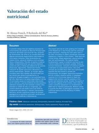 Valoración del estado 
nutricional 
M. Alonso Franch, P. Redondo del Río* 
Profesor Titular de Pediatría. *Profesor Contratado Doctor. Nutrición Humana y Dietética. 
Facultad de Medicina. Valladolid 
Resumen 
El presente trabajo tiene por objetivos actualizar los 
conocimientos del pediatra de Atención Primaria sobre 
evaluación del estado nutricional del niño, revisando 
las herramientas más útiles en la consulta diaria para 
detectar precozmente desequilibrios nutricionales en 
niños sanos o enfermos. Estas herramientas son: 
historia clínica, valoración dietética y de la actividad 
física y antropometría. Para ello, se aporta el material 
(tablas, fundamentalmente) que permita establecer 
puntos de corte y criterios para determinar las posibles 
actuaciones: seguimiento, intervención mínima, 
indicación de soporte nutricional o derivación a un 
servicio especializado. También, se incluyen algunos 
conceptos sobre otros métodos más sofisticados que 
han servido para validar la antropometría y la 
evaluación del gasto energético y de la actividad física 
del niño. Dado que en los países desarrollados, 6 de las 
10 principales causas de muerte están relacionadas 
con la nutrición, y que los problemas de esta opulenta y 
sedentaria sociedad que han heredado nuestros niños 
amenaza su calidad de vida y su longevidad, una 
correcta valoración del estado nutricional (VEN) es 
fundamental para detectar e intervenir precozmente. 
Asimismo, permite cuantificar el efecto de procesos 
patológicos en el equilibrio nutricional y la eficacia de 
intervenciones dietéticas o dietoterápicas. 
Abstract 
The present work has for aims updating the knowledge 
of the Pediatrician in the Primary Care for nutritional 
status evaluation, checking the most useful tools in 
the daily consultation to detect prematurely nutritional 
imbalances in healthy or sick children. These tools are: 
clinical history, dietary assessment, physical activity 
level and anthropometry. The material (tables 
fundamentally) is given to establish court points and 
criteria to determine the possible updates: follow-up, 
minimal intervention, indication of nutritional support 
or derivation to a specialized service. Also some 
concepts are included about other more sophisticated 
methods that have served to validate the 
anthropometry, the energetic expenditure evaluation 
and the children`s physical activity. In developed 
countries 6 of 10 principal reasons of death are 
related to the nutrition, and the problems of this 
opulent and sedentary society, threaten the quality of 
life and the longevity of the children, that is why the 
correct nutritional assessment it is fundamental to 
detect and to intervene prematurely. Moreover allows 
to quantify the effect of pathological processes in the 
nutritional balance and the efficiency of dietetic 
interventions. 
Introducción Dado que en los países desarrolla-dos, 
6 de las 10 principales cau-sas 
de muerte están relacionadas 
con la nutrición, y que los problemas de 
PEDIATRÍA INTEGRAL 301 
Palabras clave: Valoración nutricional; Antropometría; Valoración dietética; Actividad física. 
Key words: Nutritional assessment; Anthropometry; Dietary assessment; Physical activity. 
Pediatr Integral 2011; XV(4): 301-312 
La evaluación del estado nutricional 
tiene como objetivo general utilizar las 
herramientas adecuadas para explorar el 
equilibrio entre ingesta y gasto en indivi-duos 
o colectividades sanas o enfermas. 
 