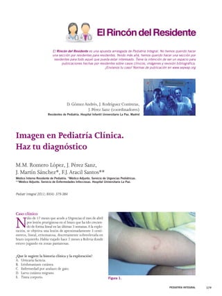 El Rincón del Residente es una apuesta arriesgada de Pediatría Integral. No hemos querido hacer 
una sección por residentes para residentes. Yendo más allá, hemos querido hacer una sección por 
residentes para todo aquel que pueda estar interesado. Tiene la intención de ser un espacio para 
publicaciones hechas por residentes sobre casos clínicos, imágenes y revisión bibliográfica. 
Caso clínico 
Niño de 17 meses que acude a Urgencias el mes de abril 
por lesión pruriginosa en el brazo que ha ido crecien-do 
de forma lineal en las últimas 3 semanas. A la explo-ración, 
se objetiva una lesión de aproximadamente 3 centí-metros, 
lineal, eritematosa, discretamente sobreelevada en 
brazo izquierdo. Había viajado hace 2 meses a Bolivia donde 
estuvo jugando en zonas pantanosas. 
¿Que le sugiere la historia clínica y la exploración? 
A. Urticaria facticia. 
B. Leishmaniasis cutánea. 
C. Enfermedad por arañazo de gato. 
D. Larva cutánea migrans. 
E. Tinea corporis. 
PEDIATRÍA INTEGRAL 379 
Imagen en Pediatría Clínica. 
Haz tu diagnóstico 
M.M. Romero López, J. Pérez Sanz, 
J. Martín Sánchez*, F.J. Aracil Santos** 
Médico Interno Residente de Pediatría. *Médico Adjunto. Servicio de Urgencias Pediátricas. 
**Médico Adjunto. Servicio de Enfermedades Infecciosas. Hospital Universitario La Paz. 
Pediatr Integral 2011; XV(4): 379-384 
¡Envíanos tu caso! Normas de publicación en www.sepeap.org 
D. Gómez Andrés, J. Rodríguez Contreras, 
J. Pérez Sanz (coordinadores) 
Residentes de Pediatría. Hospital Infantil Universitario La Paz. Madrid 
Figura 1. 
 