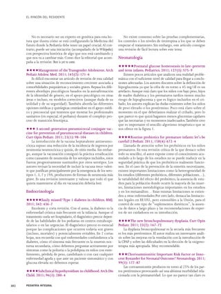 EL RINCÓN DEL RESIDENTE 
No es necesario ser un experto en genética para esta lec-tura 
que ilustra cómo se está configurando la Medicina del 
futuro donde la Pediatría debe tener un papel crucial. Al con-trario, 
puede ser una iniciación (acompañado de la Wikipedia) 
con perspectiva histórica de algo que nos está cambiando y 
que nos va a cambiar más. Como dice la editorial que acom-paña 
a la revisión: Best is yet to come. 
★★★★Management of the Transgender Adolescent. Arch 
Pediatr Adolesc Med. 2011; 165(2): 171-6 
Es difícil encontrar un artículo de revisión de esta calidad 
sobre una situación de reconocimiento creciente asociada a 
comorbilidades psiquiátricas y sociales graves. Repasa los dife-rentes 
abordajes piscológicos basados en la autoafirmación 
de la identidad de género, en el apoyo psicológico en otras 
áreas e incluso, en modelos correctivos (aunque duda de su 
utilidad y de su seguridad).También aborda las diferentes 
opciones médicas y quirúrgicas centrándose en el apoyo médi-co 
y psicosocial que tenemos que mostrar los profesionales 
sanitarios (en especial, el pediatra) durante el complejo pro-ceso 
de transición fenotípica. 
★★★A second-generation pneumococcal conjugate vac-cine 
for prevention of pneumococcal diseases in children. 
Curr Opin Pediatr. 2011; 23(1): 98-104 
La introducción de la vacuna heptavalente antineumo-cócica 
supuso una reducción de la incidencia de ingresos por 
neumonía neumocócica y quizás, de otitis media. Sin embar-go, 
aunque la vacunación consiguió la práctica erradicación 
como causantes de neumonía de los serotipos incluidos, estos 
fueron progresivamente sustituidos por otros serotipos. Los 
autores revisan la necesidad de incluir la vacuna trece-valen-te 
que justifican principalmente por la emergencia de los sero-tipos 
1, 3, 7 y 19A, productores de formas de neumonía más 
grave. Es una revisión interesante y valiosa que todo el que 
quiera mantenerse al día en vacunación debería leer. 
Endocrinología 
★★★★★Easily missed? Type 1 diabetes in children. BMJ. 
2011; 342: 436-7 
Excelente y corta revisión. Con el asma, la diabetes es la 
enfermedad crónica más frecuente en la infancia. Aunque el 
tratamiento suela ser hospitalario, el diagnóstico precoz depen-de 
de las habilidades de los pediatras en centros extrahospi-talarios 
o en las urgencias. El diagnóstico precoz es esencial 
porque las complicaciones que ocurren todavía son graves 
(incluso, mortales) y potencialmente evitables. En 2 cortas 
hojas, nos recuerda con qué enfermedades confundimos a la 
diabetes, cómo el síntoma más frecuente es la enuresis noc-turna 
secundaria, cómo debemos preguntar activamente por 
síntomas como la poliuria o la polidipsia en niños con estre-ñimiento, 
pérdida de peso, candidiasis o con casi cualquier 
enfermedad aguda y que ante un paciente sintomático y con 
glucosa elevada no debemos esperar. 
★★★★Subclinical hypothyroidism in childhood.Arch Dis 
Child. 2011; 96(3): 280-4 
No existe consenso sobre las pruebas complementarias, 
los controles o los niveles de tirotropina a los que se deben 
empezar el tratamiento. Sin embargo, este artículo consigue 
una revisión de fácil lectura sobre este tema. 
Neonatología 
★★★★★Postnatal glucose homeostasis in late-preterm 
and term infants. Pediatrics. 2011; 127(3): 575-9 
Existen pocos artículos que analicen una realidad proble-mática 
con el suficiente nivel de calidad para llegar a conclu-siones 
adecuadas. Los autores discuten sobre la definición de 
hipoglucemia ya que la cifra de en torno a 45 mg/dl es un 
artefacto.Aunque está claro que los niños con bajo peso, hijos 
de madre diabética y los prematuros tardíos tienen mucho 
riesgo de hipoglucemia y que es lógico incluirlos en el cri-bado, 
los autores explican las dudas existentes sobre los niños 
de peso elevado o los postérmino. Poco está claro sobre el 
momento en el que deberíamos realizar el cribado, pero lo 
que parece es que quizá hagamos menos glucemias capilares 
que las necesarias y en momentos inadecuados.También creo 
que es importante el sencillo algoritmo terapéutico que se 
nos ofrece en la figura 1. 
★★★★Routine probiotics for premature infants: let's be 
careful! J Pediatr. 2011; 158(4): 672-4 
Llamada de atención sobre los probióticos en los niños 
prematuros. En esta revisión crítica de la que destaco sobre 
todo su sencillez, el autor expone como el conocimiento acu-mulado 
a lo largo de los estudios no se puede traducir en la 
seguridad práctica de que los probióticos realmente funcio-nen. 
En el caso de la prevención de la enteritis necrotizante, 
existen importantes limitaciones como la heterogeneidad de 
los estudios (diferentes probióticos, diferentes poblaciones…), 
la variabilidad del efecto del probiótico, la ausencia de estu-dios 
para la población donde ocurre la mayoría de las muer-tes, 
limitaciones metodológicas importantes en los estudios 
y en los metaanálisis… Estas mismas limitaciones se extien-den 
a otras enfermedades Por otro lado, destaca las limitacio-nes 
legales en EE.UU., pero extensibles a la Unión, para el 
control de este tipo de “suplementos dietéticos”, la ausen-cia 
de datos a largo plazo y las recomendaciones de exper-tos 
de ser cuidadosos en su introducción. 
★★★★The new bronchopulmonary dysplasia. Curr Opin 
Pediatr. 2011; 23(2): 167-72 
La displasia broncopulmonar es la secuela más frecuente 
es los más pretérminos. El autor realiza un interesante análi-sis 
sobre las mejoras en la ventilación con la introducción de 
la CPAP y sobre las dificultades en la elección de la oxigeno-terapia 
más apropiada. Muy recomendable. 
★★★Chorioamnionitis: Important Risk Factor or Inno-cent 
Bystander for Neonatal Outcome? Neonatology. 2011; 
99(3): 177-87 
Las corioamnionitis producen en torno al 25% de los par-tos 
pretérminos provocando así una altísima morbilidad rela-cionada 
con la prematuridad. Lo que no parece tan claro es 
382 PEDIATRÍA INTEGRAL 
 