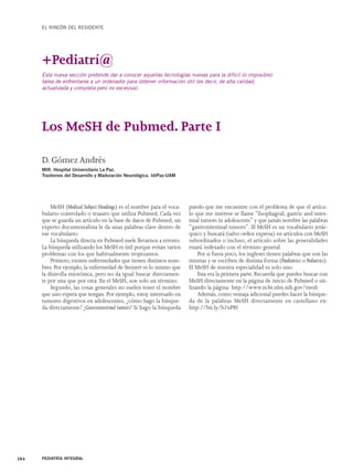 EL RINCÓN DEL RESIDENTE 
Esta nueva sección pretende dar a conocer aquellas tecnologías nuevas para la difícil (o imposible) 
tarea de enfrentarse a un ordenador para obtener información útil (es decir, de alta calidad, 
actualizada y completa pero no excesiva). 
Los MeSH de Pubmed. Parte I 
MeSH (Medical Subject Headings) es el nombre para el voca-bulario 
controlado o tesauro que utiliza Pubmed. Cada vez 
que se guarda un artículo en la base de datos de Pubmed, un 
experto documentalista le da unas palabras clave dentro de 
ese vocabulario. 
La búsqueda directa en Pubmed suele llevarnos a errores. 
La búsqueda utilizando los MeSH es útil porque evitan varios 
problemas con los que habitualmente tropezamos. 
Primero, existen enfermedades que tienen distintos nom-bres. 
Por ejemplo, la enfermedad de Steinert es lo mismo que 
la distrofia miotónica, pero no da igual buscar directamen-te 
por una que por otra. En el MeSH, son solo un término. 
Segundo, las cosas generales no suelen tener el nombre 
que uno espera que tengan. Por ejemplo, estoy interesado en 
tumores digestivos en adolescentes, ¿cómo hago la búsque-da 
directamente? ¿Gastrointestinal tumors? Si hago la búsqueda 
384 PEDIATRÍA INTEGRAL 
puedo que me encuentre con el problema de que el artícu-lo 
que me interese se llame “Esophageal, gastric and intes-tinal 
tumors in adolescents” y que jamás nombre las palabras 
“gastrointestinal tumors”. El MeSH es un vocabulario jerár-quico 
y buscará (salvo orden expresa) en artículos con MeSH 
subordinados o incluso, el artículo sobre las generalidades 
estará indexado con el término general. 
Por si fuera poco, los ingleses tienen palabras que son las 
mismas y se escriben de distinta forma (Paediatrics o Pediatrics). 
El MeSH de nuestra especialidad es solo uno. 
Esta era la primera parte. Recuerda que puedes buscar con 
MeSH directamente en la página de inicio de Pubmed o uti-lizando 
la página: http://www.ncbi.nlm.nih.gov/mesh 
Además, como ventaja adicional puedes hacer la búsque-da 
de la palabras MeSH directamente en castellano en: 
http://bit.ly/b7nP8I 
+Pediatrí@ 
D. Gómez Andrés 
MIR. Hospital Universitario La Paz. 
Trastornos del Desarrollo y Maduración Neurológica. IdiPaz-UAM 
 