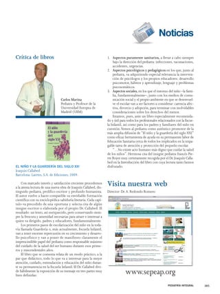 Crítica de libros 
EL NIÑO Y LA GUARDERÍA DEL SIGLO XXI 
Joaquín Callabed 
Barcelona: Laertes, S.A. de Ediciones; 2009. 
Con marcado interés y satisfacción creciente procedemos 
a la atenta lectura de una nueva obra de Joaquín Callabed, dis-tinguido 
pediatra, prolífico escritor y profundo humanista. 
El autor vuelve a hacer compatible su envidiable formación 
científica con su enciclopédica sabiduría literaria. Cada capí-tulo 
va precedido de una oportuna y selecta cita de algún 
insigne escritor o elaborada por el propio Dr. Callabed. El 
resultado: un texto, así enriquecido, pero conservando siem-pre 
la frescura y amenidad necesarias para atraer e interesar a 
quien va dirigido, padres y educadores, fundamentalmente. 
Los primeros pasos de escolarización del niño en la toda-vía 
llamada Guardería o, más actualmente, Escuela Infantil, 
van a tener enorme repercusión en su crecimiento y desarro-llo 
psicofísico y van a poner de manifiesto claramente el 
imprescindible papel del pediatra como responsable máximo 
del cuidado de la salud del ser humano durante esos prime-ros 
y trascendentales años. 
El libro que se comenta relata de un modo práctico, a la 
par que didáctico, todo lo que va a interesar para la mejor 
atención, cuidado, estimulación y educación del niño duran-te 
su permanencia en la Escuela Infantil. El Dr. Callabed divi-de 
hábilmente la exposición de su mensaje en tres partes muy 
bien definidas: 
1. Aspectos puramente sanitarios, a llevar a cabo siempre 
bajo la dirección del pediatra: infecciones, vacunaciones, 
accidentes, urgencias. 
2. Aspectos psicológicos y pedagógicos en los que, junto al 
pediatra, va adquiriendo especial relevancia la interven-ción 
de psicólogos y los propios educadores: desarrollo 
psicomotor, hábitos y aprendizaje, lenguaje y problemas 
psicosomáticos. 
3. Aspectos sociales, en los que el entorno del niño –la fami-lia, 
fundamentalmente–, junto con los medios de comu-nicación 
social y el propio ambiente en que se desenvuel-ve 
el escolar van a ser factores a considerar: carencia afec-tiva, 
divorcio y adopción, para terminar con inolvidables 
consideraciones sobre los derechos del menor. 
Estamos, pues, ante un libro especialmente recomenda-do 
y útil para todos los profesionales relacionados con la Escue-la 
Infantil, así como para los padres y familiares del niño en 
cuestión.Vemos al pediatra como auténtico promotor de la 
más amplia difusión de “El niño y la guardería del siglo XXI” 
como eficaz herramienta de ayuda en su permanente labor de 
Educación Sanitaria cerca de todos los implicados en la impa-gable 
tarea de atención y protección del pequeño escolar. 
“…No existe acto humano más digno que cuidar la salud 
de los niños”. Hermosa cita del insigne pediatra francés Pie-rre 
Royer muy certeramente recogida por el Dr. Joaquín Calla-bed 
en la Introducción del libro con cuya lectura tanto hemos 
disfrutado. 
Visita nuestra web 
Director: Dr. A. Redondo Romero 
www.sepeap.org 
PEDIATRÍA INTEGRAL 385 
Carlos Marina 
Pediatra y Profesor de la 
Universidad Europea de 
Madrid (UEM) 
 