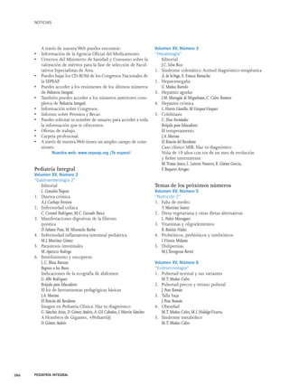 NOTICIAS 
A través de nuestra Web puedes encontrar: 
• Información de la Agencia Oficial del Medicamento. 
• Criterios del Ministerio de Sanidad y Consumo sobre la 
valoración de méritos para la fase de selección de Facul-tativos 
Especialistas de Área. 
• Puedes bajar los CD-ROM de los Congresos Nacionales de 
la SEPEAP. 
• Puedes acceder a los resúmenes de los últimos números 
de Pediatría Integral. 
• También puedes acceder a los números anteriores com-pletos 
de Pediatría Integral. 
• Información sobre Congresos. 
• Informe sobre Premios y Becas. 
• Puedes solicitar tu nombre de usuario para acceder a toda 
la información que te ofrecemos. 
• Ofertas de trabajo. 
• Carpeta profesional. 
• A través de nuestra Web tienes un amplio campo de cone-xiones. 
Nuestra web: www.sepeap.org ¡Te espera! 
Pediatría Integral 
Volumen XV, Número 2 
“Gastroenterología 2” 
Editorial 
L. González Trapote 
1. Diarrea crónica 
Á.J. Carbajo Ferreira 
2. Enfermedad celíaca 
C. Coronel Rodríguez, M.C. Guisado Rasco 
3. Manifestaciones digestivas de la fibrosis 
quística 
D. Infante Pina, M. Miserachs Barba 
4. Enfermedad inflamatoria intestinal pediátrica 
M.J. Martínez Gómez 
5. Parasitosis intestinales 
M.Aparicio Rodrigo 
6. Estreñimiento y encopresis 
L.C. Blesa Baviera 
Regreso a las Bases 
Indicaciones de la ecografía de abdomen 
G.Albi Rodríguez 
Brújula para Educadores 
El kit de herramientas pedagógicas básicas 
J.A. Marina 
El Rincón del Residente 
Imagen en Pediatría Clínica. Haz tu diagnóstico 
G. Sánchez Arias,D. Gómez Andrés,A. Gil Cabañas, J. Martín Sánchez 
A Hombros de Gigantes, +Pediatrí@ 
D. Gómez Andrés 
Volumen XV, Número 3 
“Hepatología” 
Editorial 
J.C. Silva Rico 
1. Síndrome colestático. Actitud diagnóstico-terapéutica 
Á. de la Vega, E. Frauca Remacha 
2. Hepatomegalia 
G. Muñoz Bartolo 
3. Hepatitis agudas 
J.M. Marugán de Miguelsanz, C. Calvo Romero 
4. Hepatitis crónica 
L. Hierro Llanillo, M.Vázquez Vázquez 
5. Colelitiasis 
C. Díaz Fernández 
Brújula para Educadores 
El temperamento 
J.A. Marina 
El Rincón del Residente 
Caso clínico MIR. Haz tu diagnóstico 
Niña de 10 años con tos de un mes de evolución 
y fiebre intermitente 
M.Triana Junco, L. Latorre Navarro, R. Gómez García, 
F. Baquero Artigao 
Temas de los próximos números 
Volumen XV, Número 5 
“Nutrición 2” 
1. Falta de medro 
V. Martínez Suárez 
2. Dieta vegetariana y otras dietas alternativas 
L. Padró Massaguer 
3. Vitaminas y oligoelementos 
R. Benítez Núñez 
4. Probióticos, prebióticos y simbióticos 
I.Vitoria Miñana 
5. Dislipemias 
M.J.Torregrosa Bertet 
Volumen XV, Número 6 
“Endrocrinología” 
1. Pubertad normal y sus variantes 
M.T. Muñoz Calvo 
2. Pubertad precoz y retraso puberal 
J. Pozo Román 
3. Talla baja 
J. Pozo Román 
4. Obesidad 
M.T. Muñoz Calvo, M.I. Hidalgo Vicario, 
5. Síndrome metabólico 
M.T. Muñoz Calvo 
386 PEDIATRÍA INTEGRAL 
 