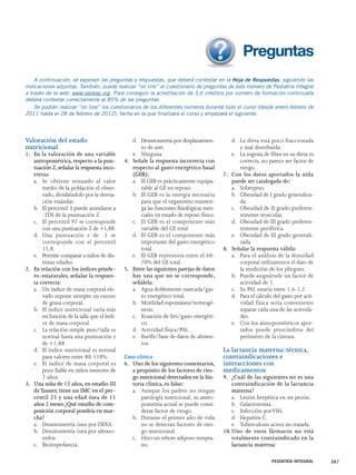 A continuación, se exponen las preguntas y respuestas, que deberá contestar en la Hoja de Respuestas, siguiendo las 
indicaciones adjuntas. También, puede realizar “on line” el cuestionario de preguntas de este número de Pediatría Integral 
a través de la web: www.sepeap.org. Para conseguir la acreditación de 3,6 créditos por número de formación continuada 
deberá contestar correctamente al 85% de las preguntas. 
Se podrán realizar “on line” los cuestionarios de los diferentes números durante todo el curso (desde enero-febrero de 
Valoración del estado 
nutricional 
1. En la valoración de una variable 
antropométrica, respecto a la pun-tuación 
Z, señalar la respuesta inco-rrecta: 
a. Se obtiene restando al valor 
medio de la población el obser-vado, 
dividiéndolo por la desvia-ción 
estándar. 
b. El percentil 3 puede asimilarse a 
-2DS de la puntuación Z. 
c. El percentil 97 se corresponde 
con una puntuación Z de +1,88. 
d. Una puntuación z de -1 se 
corresponde con el percentil 
15,8. 
e. Permite comparar a niños de dis-tintas 
edades. 
2. En relación con los índices pónde-ro- 
estaturales, señalar la respues-ta 
correcta: 
a. Un índice de masa corporal ele-vado 
supone siempre un exceso 
de grasa corporal. 
b. El índice nutricional varía más 
en función de la talla que el índi-ce 
de masa corporal. 
c. La relación simple peso/talla es 
normal hasta una puntuación z 
de +1,88. 
d. El índice nutricional es normal 
para valores entre 80-110%. 
e. El índice de masa corporal es 
poco fiable en niños menores de 
2 años. 
3. Una niña de 12 años, en estadio III 
de Tanner, tiene un IMC en el per-centil 
25 y una edad ósea de 11 
años 2 meses ¿Qué estudio de com-posición 
corporal pondría en mar-cha? 
a. Densitometría ósea por DEXA. 
b. Densitometría ósea por ultraso-nidos. 
c. Bioimpedancia. 
d. Densitometría por desplazamien-to 
de aire. 
e. Ninguna. 
4. Señale la respuesta incorrecta con 
respecto al gasto energético basal 
(GEB): 
a. El GEB es prácticamente equipa-rable 
al GE en reposo. 
b. El GEB es la energía necesaria 
para que el organismo manten-ga 
las funciones fisiológicas esen-ciales 
en estado de reposo físico. 
c. El GEB es el componente más 
variable del GE total. 
d. El GEB es el componente más 
importante del gasto energético 
total. 
e. El GEB representa entre el 60- 
70% del GE total. 
5. Entre las siguientes parejas de datos 
hay una que no se corresponde, 
señálela: 
a. Agua doblemente marcada/gas-to 
energético total. 
b. Motilidad espontánea/termogé-nesis. 
c. Ecuación de Siri/gasto energéti-co. 
d. Actividad física/PAL. 
e. Eurifir/base de datos de alimen-tos. 
Caso clínico 
6. Uno de los siguientes comentarios, 
a propósito de los factores de ries-go 
nutricional detectados en la his-toria 
clínica, es falso: 
a. Aunque los padres no tengan 
patología nutricional, su antro-pometría 
actual se puede consi-derar 
factor de riesgo. 
b. Durante el primer año de vida 
no se detectan factores de ries-go 
nutricional. 
c. Hizo un rebote adiposo tempra-no. 
d. La dieta está poco fraccionada 
y mal distribuida. 
e. La ingesta de fibra en su dieta es 
correcta, no parece ser factor de 
riesgo. 
7. Con los datos aportados la niña 
puede ser catalogada de: 
a. Sobrepeso. 
b. Obesidad de I grado generaliza-da. 
c. Obesidad de II grado preferen-temente 
troncular. 
d. Obesidad de III grado preferen-temente 
periférica. 
e. Obesidad de III grado generali-zada. 
8. Señalar la respuesta válida: 
a. Para el análisis de la densidad 
corporal utilizaremos el dato de 
la medición de los pliegues. 
b. Puede asignársele un factor de 
actividad de 1. 
c. Su PAL estaría entre 1,6-1,7. 
d. Para el cálculo del gasto por acti-vidad 
física sería conveniente 
separar cada una de las activida-des. 
e. Con los antropométricos apor-tados 
puede prescindirse del 
perímetro de la cintura. 
La lactancia materna: técnica, 
contraindicaciones e 
interacciones con 
medicamentos 
9. ¿Cuál de las siguientes no es una 
contraindicación de la lactancia 
materna? 
a. Lesión herpética en un pezón. 
b. Galactosemia. 
c. Infección por VIH. 
d. Hepatitis C. 
e. Tuberculosis activa no tratada. 
10. Uno de estos fármacos no está 
totalmente contraindicado en la 
lactancia materna: 
PEDIATRÍA INTEGRAL 387 
2011 hasta el 28 de febrero de 2012), fecha en la que finalizará el curso y empezará el siguiente. 
 