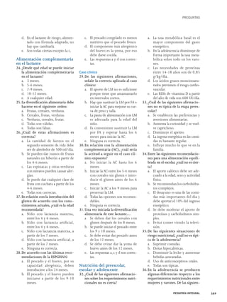 d. En el lactante de riesgo, alimen-tado 
con fórmula adaptada, no 
hay que cambiarla. 
e. Son todas ciertas excepto la c. 
Alimentación complementaria 
en el lactante 
24. ¿Desde qué edad se puede iniciar 
la alimentación complementaria 
en el lactante? 
a. 3 meses. 
b. 5-6 meses. 
c. 7-9 meses. 
d. 10-12 meses. 
e. A cualquier edad. 
25. La diversificación alimentaria debe 
hacerse en el siguiente orden: 
a. Frutas, cereales, verduras. 
b. Cereales, frutas, verduras. 
c. Verduras, cereales, frutas. 
d. Todas son válidas. 
e. Todas son falsas. 
26. ¿Cuál de estas afirmaciones es 
correcta? 
a. La cantidad de lácteos en el 
segundo semestre de vida debe 
ser de alrededor de 500 ml/día. 
b. Se pueden dar zumos de frutas 
naturales en biberón a partir de 
los 4-6 meses. 
c. Las espinacas y otras verduras 
con nitratos pueden causar aler-gias. 
d. Se puede dar cualquier clase de 
fruta con cuchara a partir de los 
4-6 meses. 
e. Todas son correctas. 
27. En relación con la introducción del 
gluten de acuerdo con los cono-cimientos 
actuales, ¿cuál es la edad 
recomendada? 
a. Niño con lactancia materna, 
entre los 4 y 6 meses. 
b. Niño con lactancia artificial, 
entre los 4 y 6 meses. 
c. Niño con lactancia materna, a 
partir de los 7 meses. 
d. Niño con lactancia artificial, a 
partir de los 7 meses. 
e. Ninguna es correcta. 
28. De acuerdo con las últimas reco-mendaciones 
de la ESPGHAN: 
a. El pescado y el huevo, por su 
capacidad alergénica, deben 
introducirse a los 24 meses. 
b. El pescado y el huevo pueden 
iniciarse a partir de los 9-10 
meses. 
c. El pescado congelado es menos 
nutritivo que el pescado fresco. 
d. El componente más alergénico 
del huevo es la yema, por eso 
debe darse cocida. 
e. Las respuestas a y d con correc-tas. 
Caso clínico 
29. De las siguientes afirmaciones, 
señale la correcta aplicada al caso 
clínico: 
a. El aporte de LM no es suficiente 
porque tiene que amamantarlo 
en intervalos cortos. 
b. Hay que sustituir la LM por FA e 
iniciar la AC para mejorar su cur-va 
de peso y talla. 
c. La pauta de alimentación con LM 
es adecuada para la edad del 
niño. 
d. Es conveniente sustituir la LM 
por FA y esperar hasta los 6 
meses para iniciar la AC. 
e. Ninguna es correcta. 
30. En relación con la alimentación 
complementaria (AC), ¿cuál sería 
la actitud a seguir en el caso clí-nico 
expuesto? 
a. No iniciar la AC hasta los 6 
meses. 
b. Iniciar la AC entre los 5-6 meses 
con cereales sin gluten e intro-ducir 
el gluten antes de los 6 
meses. 
c. Iniciar la AC a los 9 meses para 
preservar la LM. 
d. Todas las opciones son recomen-dables. 
e. Ninguna es correcta. 
31. Una vez iniciada la diversificación 
alimentaria de este lactante… 
a Se deben dar los cereales con 
gluten después de los 8 meses. 
b. Se puede iniciar el pescado entre 
los 9 y 10 meses. 
c. Se debe evitar dar pescado antes 
de los 12 meses. 
d. Se debe evitar dar la yema de 
huevo antes de los 12 meses. 
e. Las respuestas a, c y d son correc-tas. 
Nutrición del preescolar, 
escolar y adolescente 
32. ¿Cuál de las siguientes afirmacio-nes 
sobre los requerimientos nutri-cionales 
no es cierta? 
PREGUNTAS 
a. La tasa metabólica basal es el 
mayor componente del gasto 
energético. 
b. En la adolescencia disminuye de 
forma importante la tasa meta-bólica 
sobre todo en los varo-nes. 
c. Las necesidades de proteínas 
entre 14-18 años son de 0,85 
g/kg/día. 
d. Los ácidos grasos monoinsatu-rados 
previenen el riesgo cardio-vascular. 
e. Las RDIs de vitamina D a partir 
del año de vida son 600 UI/día. 
33. ¿Cuál de las siguientes afirmacio-nes 
no es típica de la etapa prees-colar? 
a. Se establecen las preferencias y 
aversiones alimentarias. 
b. Aumenta la curiosidad y se vuel-ve 
caprichoso. 
c. Disminuye el apetito. 
d. La ingesta energética en las comi-das 
es bastante regular. 
e. Influye mucho lo que ve en la 
familia. 
34. Entre las siguientes recomendacio-nes 
para una alimentación equili-brada 
en el escolar, ¿cuál no es cier-ta? 
a. El aporte calórico debe ser ade-cuado 
a la edad, sexo y actividad 
física. 
b. Se recomiendan los carbohidra-tos 
complejos. 
c. El desayuno es una de las comi-das 
más importantes del día y 
debe aportar el 10% del ingreso 
energético. 
d. Se debe moderar el aporte de 
proteínas y carbohidratos sim-ples. 
e. Evitar comer viendo la televi-sión. 
35. De las siguientes situaciones de 
riesgo nutricional, ¿cuál no es típi-ca 
de la adolescencia? 
a. Suprimir comidas. 
b. Dietas hipocalóricas. 
c. Disminuir la leche y aumentar 
bebidas azucaradas. 
d. Uso de anticonceptivos orales. 
e. Todas son típicas. 
36. En la adolescencia se producen 
algunas diferencias respecto a los 
requerimientos nutricionales entre 
mujeres y varones. De las siguien- 
PEDIATRÍA INTEGRAL 389 
 