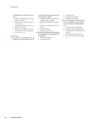 PREGUNTAS 
tes afirmaciones, ¿cuáles son cier-tas? 
a. Mayores requerimientos de ener-gía 
en las chicas. 
b. Mayores necesidades de calcio 
en las chicas. 
c. Mayor porcentaje de grasa cor-poral 
en las chicas. 
d. Mayores necesidades de hierro 
en las chicas tras la menarquia. 
e. Son ciertas c y d. 
Caso clínico 
37. Al realizar la anamnesis de la 
paciente, ¿qué información nos va 
a ser de interés para estructurar la 
intervención a seguir? 
a. Situación familiar y hábitos ali-mentarios 
de la familia. 
b. Hábitos alimentarios de la pacien-te. 
c. Encuesta de alimentación en 24 
horas. 
d. Actividad física. 
e. Todas las anteriores. 
38. Cuál de las siguientes afirmaciones 
no constituye una complicación de 
la obesidad: 
a. Edad ósea avanzada. 
b. Apnea del sueño. 
c. Estreñimiento. 
d. Pseudotumor cerebri. 
e. Síndrome metabólico. 
39.De las siguientes afirmaciones 
para el tratamiento de la pacien-te, 
¿cuál de ellas no debe realizar-se? 
a. Dieta variada y equilibrada. 
b. Aumento de la actividad física. 
c. Participación de la familia y del 
entorno. 
d. Únicamente dieta restrictiva. 
e. En ocasiones apoyo psicológi-co. 
390 PEDIATRÍA INTEGRAL 
 