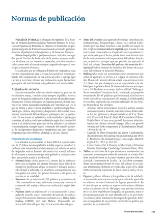PEDIATRÍA INTEGRAL 391 
Normas de publicación 
PEDIATRÍA INTEGRAL es el órgano de expresión de la Socie-dad 
de Pediatría Extrahospitalaria y Atención Primaria de la Aso-ciación 
Española de Pediatría. Su objetivo es desarrollar un pro-grama 
integrado de formación continuada orientado, preferen-temente, 
al pediatra extrahospitalario y de Atención Primaria. 
Pediatría Integral publica, preferentemente, artículos encarga-dos 
por el Comité de Redacción de la revista, aunque pudie-ran 
admitirse, en circunstancias especiales, artículos no solici-tados, 
como sería el caso de trabajos originales de especial inte-rés 
para Atención Primaria. 
Los artículos que se publiquen deberán ser originales y estar 
escritos especialmente para la revista. Los autores se responsabi-lizarán 
del cumplimiento de esa norma al ceder el copyright (por 
escrito) a la revista y firmar una declaración según la cual nin-guna 
parte del artículo haya sido publicado con anterioridad. 
Artículos de revisión 
Estarán orientados a dar una visión objetiva y práctica de 
los distintos temas, considerando siempre al público lector a 
quien va dirigida la publicación. Cada artículo desarrollará com-pletamente 
el tema solicitado. De manera general, deberá esta-blecer 
un orden sumarial constituido por: introducción (en la 
que se defina y sitúe el tema abordado), epidemiología, fisio-patología, 
clínica, diagnóstico, diagnóstico diferencial, trata-miento 
(nutricional, farmacológico, quirúrgico, etc.) y preven-ción. 
En los temas no referidos a enfermedades o patologías 
concretas, el índice podrá ser establecido según los criterios del 
autor y las indicaciones generales de los editores. Los trabajos 
se acompañarán, siempre que el contenido del tema lo aconse-je, 
de un algoritmo diagnóstico-terapéutico, un caso clínico y 
preguntas tipo test referidas al trabajo y al caso clínico. 
Presentación de los trabajos 
Los artículos se presentarán en folios DIN A4, con un máxi-mo 
de 15 folios mecanografiados a doble espacio, tamaño 12. 
Las hojas irán numeradas correlativamente y el método de envío 
de originales será en formato electrónico vía e-mail, señalan-do 
el sistema o sistemas en que está grabado y cualquier otro 
dato que pueda ayudar a la editorial. 
• Primera hoja: título, autor (es), centro (s) de trabajo y 
dirección completa del primer firmante (que deberá ser 
siempre el profesional al que se solicite el trabajo). Junto a 
ello, deberá ir adherida con el archivo correspondiente una 
fotografía (en color) del primer firmante o del grupo de 
autores en su totalidad. 
• Resumen: de un máximo de 200 palabras y un mínimo de 
100, contendrá un texto suficiente como para conocer el 
contenido del trabajo. Además se traducirá al inglés (abs-tract). 
• Palabras clave: un máximo de 5 y un mínimo de 2, esco-gidas 
de acuerdo con el contenido del artículo. Se utiliza-rán 
preferentemente términos incluidos en el Medical Subject 
Headings (MESH) del Index Medicus. Disponible en: 
www.ncbi.nlm.nih.gov. http://www.ncbi.nlm.nih.gov. 
• Texto del artículo: cada apartado del trabajo (introducción, 
epidemiología, fisiopatología, clínica, etc.) deberá ir pre-cedido 
por una frase resumen, a ser posible no mayor de 
dos renglones (remarcada en negrita), que resuma lo más 
interesante comentado en el apartado correspondiente y 
que sirva para que el lector pueda hacer una lectura rápi-da 
de los contenidos más importantes del trabajo. Asimis-mo, 
se incluirá, siempre que sea posible, un apartado al 
final del trabajo (Función del pediatra de Atención Pri-maria) 
donde se sintetice la función y los límites de actua-ción 
del pediatra en Atención Primaria. 
• Bibliografía: debe ser numerada consecutivamente por 
orden de aparición en el texto e ir colgada en números vola-dos. 
El autor del artículo deberá señalar con asteriscos (entre 
2 y 3) las citas que destaquen por su importancia o su uti-lidad 
para la práctica diaria. El número de citas no será supe-rior 
a 20.También se aconseja incluir al final “bibliogra-fía 
recomendada” (máximo de 6), realizando un pequeño 
resumen de 30-40 palabras que informará a los lectores 
sobre todo de las conclusiones del trabajo. La bibliografía 
se escribirá siguiendo las normas habituales de las revis-tas 
biomédicas. Por ejemplo: 
– Artículo: deben mencionarse todos los autores cuando 
sean seis o menos. Cuando sean siete o más, deben citar-se 
los tres primeros y después añadir et al. P. ej.:Toua-ti 
G, Prieur AM, Ruiz JC, Noel M, Czernichow P. Bene-ficial 
effects of one-year growth hormone adminis-tration 
on chronic steroid therapy. Effects on growth 
velocity and body composition. J Clin Endocrinol Metab. 
1998; 83: 403-9. 
– Capítulo de libro: Fernández LG, López L. Enfermeda-des 
de depósito del sistema reticuloendotelial. En: Pérez 
L, Muñoz J, eds. Hematología y oncología. Madrid: 
Ergon S.A.; 1997. p. 187-96. 
– Libro: Tanner JM. A History of the Study of Human 
Growth. Cambridge: Cambridge University Press; 1981. 
• Tablas: un máximo de 6 que deberán ir numeradas con 
caracteres romanos por orden de aparición en el texto.Ten-drán 
un título breve en la parte superior que describa con 
claridad el contenido de la tabla. La tabla debe compren-derse 
sin necesidad de leer el texto del trabajo. Si se utili-zan 
abreviaturas, deberán ser explicadas al pie de la tabla. 
Deberá evitarse la repetición de datos entre la tabla y el tex-to. 
• Figuras: gráficos, dibujos y fotografías serán de calidad y 
se numerarán en caracteres árabes por orden de aparición 
en el texto, siendo el máximo de figuras permitido 6. En 
el caso de que se envíen en soporte informático, deberán 
tener una resolución de 300 ppp y una anchura mínima 
de 6 cm. Si se reproducen fotografías de pacientes, estos se 
procesarán para que no sean identificables y si, por moti-vos 
clínicos, debe mantenerse la imagen del paciente, debe-rán 
acompañarse de un permiso escrito de los padres que 
autorice su reproducción. 
 