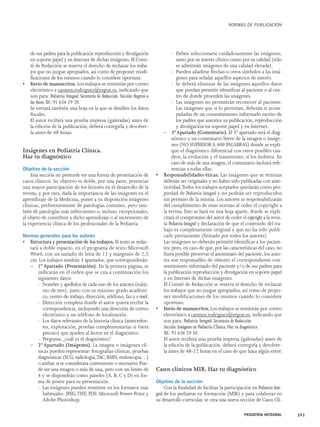 de sus padres para la publicación reproducción y divulgación 
en soporte papel y en Internet de dichas imágenes. El Comi-té 
de Redacción se reserva el derecho de rechazar los traba-jos 
que no juzgue apropiados, así como de proponer modi-ficaciones 
de los mismos cuando lo considere oportuna. 
• Envío de manuscritos. Los trabajos se remitirán por correo 
electrónico a carmen.rodriguez@ergon.es, indicando que 
son para: Pediatría Integral. Secretaría de Redacción. Sección: Regreso a 
las bases.Tel.: 91 636 29 30. 
Se enviará también una hoja en la que se detallen los datos 
fiscales. 
El autor recibirá una prueba impresa (galeradas) antes de 
la edición de la publicación, deberá corregirla y devolver-la 
antes de 48 horas. 
Imágenes en Pediatría Clínica. 
Haz tu diagnóstico 
Objetivo de la sección 
Esta sección no pretende ser una forma de presentación de 
casos clínicos. Su objetivo es doble, por una parte, potenciar 
una mayor participación de los lectores en el desarrollo de la 
revista, y por otra, dada la importancia de las imágenes en el 
aprendizaje de la Medicina, poner a su disposición imágenes 
clínicas, preferentemente de patologías comunes, pero tam-bién 
de patologías más infrecuentes o, incluso, excepcionales, 
al objeto de contribuir a dicho aprendizaje o al incremento de 
la experiencia clínica de los profesionales de la Pediatría. 
Normas generales para los autores 
• Estructura y presentación de los trabajos. El texto se redac-tará 
a doble espacio, en el programa de texto Microsoft 
Word, con un tamaño de letra de 12 y márgenes de 2,5 
cm. Los trabajos tendrán 3 apartados, que corresponderán: 
– 1º Apartado (Presentación). En la primera página, se 
indicarán en el orden que se cita a continuación los 
siguientes datos: 
- Nombre y apellidos de cada uno de los autores (máxi-mo 
de tres), junto con su máximo grado académi-co, 
centro de trabajo, dirección, teléfono, fax y e-mail. 
- Dirección completa donde el autor quiera recibir la 
correspondencia, incluyendo una dirección de correo 
electrónico y un teléfono de localización. 
- Los datos relevantes de la historia clínica (anteceden-tes, 
exploración, pruebas complementarias si fuera 
preciso) que ayuden al lector en el diagnóstico. 
- Pregunta: ¿cuál es el diagnóstico? 
– 2º Apartado (Imágenes). La imagen o imágenes clí-nicas 
pueden representar: fotografías clínicas, pruebas 
diagnósticas (ECG, radiología,TAC, RMN, endoscopia…) 
o ambas si se considerara conveniente o necesario. Pue-de 
ser una imagen o más de una, pero con un límite de 
4 y se dispondrán como paneles (A, B, C y D) en for-ma 
de póster para su presentación. 
- Las imágenes pueden remitirse en los formatos más 
habituales: JPEG,TIFF, PDF, Microsoft Power-Point y 
Adobe Photoshop. 
NORMAS DE PUBLICACIÓN 
- Deben seleccionarse cuidadosamente las imágenes, 
tanto por su interés clínico como por su calidad (sólo 
se admitirán imágenes de una calidad elevada). 
- Pueden añadirse flechas u otros símbolos a las imá-genes 
para señalar aquellos aspectos de interés. 
- Se deberá eliminar de las imágenes aquellos datos 
que puedan permitir identificar al paciente o al cen-tro 
de donde proceden las imágenes. 
- Las imágenes no permitirán reconocer al paciente. 
Las imágenes que si lo permitan, deberán ir acom-pañadas 
de un consentimiento informado escrito de 
los padres que autorice su publicación, reproducción 
y divulgación en soporte papel y en Internet. 
– 3º Apartado (Comentario). El 3º apartado será el diag-nóstico 
y un comentario breve de la imagen o imáge-nes 
(NO SUPERIOR A 400 PALABRAS) donde se expli-que 
el diagnóstico diferencial con otros posibles cua-dros, 
la evolución y el tratamiento, si los hubiera. En 
caso de más de una imagen, el comentario incluirá refe-rencias 
a todas ellas. 
• Responsabilidades éticas. Las imágenes que se remitan 
deberán ser originales y no haber sido publicadas con ante-rioridad. 
Todos los trabajos aceptados quedarán como pro-piedad 
de Pediatría Integral y no podrán ser reproducidos 
sin permiso de la misma. Los autores se responsabilizarán 
del cumplimiento de estas normas al ceder el copyright a 
la revista. Esto se hará en una hoja aparte, donde se expli-citará 
el compromiso del autor de ceder el copyright a la revis-ta 
Pediatría Integral y declaración de que el contenido del tra-bajo 
es completamente original y que no ha sido publi-cado 
previamente (firmado por todos los autores). 
Las imágenes no deberán permitir identificar a los pacien-tes; 
pero, en caso de que, por las características del caso, no 
fuera posible preservar el anonimato del paciente, los auto-res 
son responsables de obtener el correspondiente con-sentimiento 
informado del paciente y/o de sus padres para 
la publicación reproducción y divulgación en soporte papel 
y en Internet de dichas imágenes. 
El Comité de Redacción se reserva el derecho de rechazar 
los trabajos que no juzgue apropiados, así como de propo-ner 
modificaciones de los mismos cuando lo considere 
oportuno. 
• Envío de manuscritos. Los trabajos se remitirán por correo 
electrónico a carmen.rodriguez@ergon.es, indicando que 
son para: Pediatría Integral. Secretaría de Redacción. 
Sección: Imágenes en Pediatría Clínica. Haz tu diagnóstico. 
Tel.: 91 636 29 30. 
El autor recibirá una prueba impresa (galeradas) antes de 
la edición de la publicación, deberá corregirla y devolver-la 
antes de 48-72 horas en el caso de que haya algún error. 
Casos clínicos MIR. Haz tu diagnóstico 
Objetivo de la sección 
Con la finalidad de facilitar la participación en Pediatría Inte-gral 
de los pediatras en formación (MIR) y para colaborar en 
su desarrollo curricular, se crea una nueva sección de Casos Clí- 
PEDIATRÍA INTEGRAL 393 
 