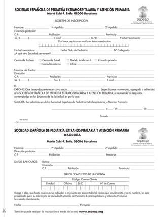 SOCIEDAD ESPAÑOLA DE PEDIATRÍA EXTRAHOSPITALARIA Y ATENCIÓN PRIMARIA 
Marià Cubí 4. Entlo. 08006 Barcelona 
Nombre: ................................ 1er Apellido: .................................................... 2º Apellido: ............................................... 
Dirección particular: ............................................................................................................................................................ 
C.P.: ...................................... Población: ........................................................... Provincia: ................................................. 
Tel.: (...........)................................ E-mail: ..................................... D.N.I.: .......................... Fecha Nacimiento: ................. 
Por favor, repita su e-mail con letras mayúsculas 
Fecha Licenciatura: ............................... Fecha Título de Pediatría: ................................ Nº Colegiado: ............................... 
¿A qué otra Sociedad pertenece? .......................................................................................................................................... 
Centro de Trabajo: Centro de Salud Modelo tradicional Consulta privada 
Consulta externa Otros: .................................................... 
Nombre del Centro: ............................................................................................................................................................. 
Dirección: ........................................................................................................................................................................... 
C.P.: ...................................... Población: .......................................................... Provincia: ................................................ 
Tel.: (...........)................................ Fax: (............)................................................ E-mail ..................................................... 
D. ....................................................................................................................................................................................... 
EXPONE: Que deseando pertenecer como socio ........................................... (especifíquese: numerario, agregado o adherido) 
a la SOCIEDAD ESPAÑOLA DE PEDIATRÍA EXTRAHOSPITALARIA Y ATENCIÓN PRIMARIA, y reuniendo los requisitos 
contemplados en los Estatutos de la Sociedad, es por lo que: 
SOLICITA: Ser admitido en dicha Sociedad Española de Pediatría Extrahospitalaria y Atención Primaria. 
....................................................................... a ....... de ................................ de ......... 
Firmado ............................................................ 
VER DORSO 
---✄---------------------------------------------------------------------------------------------------------------------------------------------------------------------------------------------------- 
SOCIEDAD ESPAÑOLA DE PEDIATRÍA EXTRAHOSPITALARIA Y ATENCIÓN PRIMARIA 
TESORERÍA 
Marià Cubí 4. Entlo. 08006 Barcelona 
Nombre: ................................ 1er Apellido: .................................................... 2º Apellido: ............................................... 
Dirección particular: ............................................................................................................................................................ 
C.P.: ...................................... Población: ........................................................... Provincia: ................................................. 
DATOS BANCARIOS: Banco: ........................................................................................................................................... 
Dirección: ...................................................................................................................................... 
C.P.: ......................... Población: .................................................. Provincia: ................................ 
DATOS COMPLETOS DE LA CUENTA 
Código Cuenta Cliente 
Entidad Oficina D.C. Nº de Cuenta 
Ruego a Uds. que hasta nuevo aviso adeuden a mi cuenta en esa entidad el recibo que anualmente, y a mi nombre, les sea 
presentado para su cobro por la Sociedad Española de Pediatría Extrahospitalaria y Atención Primaria 
Les saluda atentamente, 
Fecha: ............................................................................ Firmado: .................................................................................... 
También puede realizar la inscripción a través de la web www.sepeap.org ✄ 
 