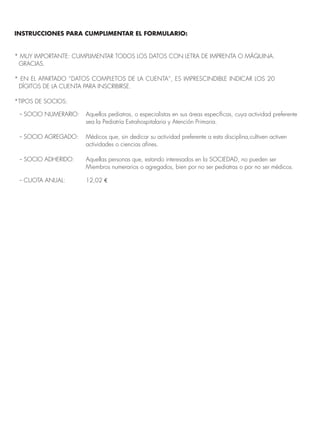 INSTRUCCIONES PARA CUMPLIMENTAR EL FORMULARIO: 
* MUY IMPORTANTE: CUMPLIMENTAR TODOS LOS DATOS CON LETRA DE IMPRENTA O MÁQUINA. 
GRACIAS. 
* EN EL APARTADO “DATOS COMPLETOS DE LA CUENTA”, ES IMPRESCINDIBLE INDICAR LOS 20 
DÍGITOS DE LA CUENTA PARA INSCRIBIRSE. 
*TIPOS DE SOCIOS: 
-- SOCIO NUMERARIO: Aquellos pediatras, o especialistas en sus áreas específicas, cuya actividad preferente 
sea la Pediatría Extrahospitalaria y Atención Primaria. 
-- SOCIO AGREGADO: Médicos que, sin dedicar su actividad preferente a esta disciplina,cultiven activen 
actividades o ciencias afines. 
-- SOCIO ADHERIDO: Aquellas personas que, estando interesados en la SOCIEDAD, no pueden ser 
Miembros numerarios o agregados, bien por no ser pediatras o por no ser médicos. 
-- CUOTA ANUAL: 12,02 € 
