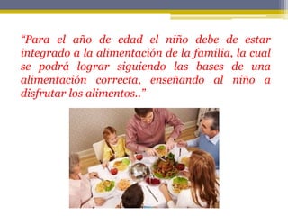 “Para el año de edad el niño debe de estar
integrado a la alimentación de la familia, la cual
se podrá lograr siguiendo las bases de una
alimentación correcta, enseñando al niño a
disfrutar los alimentos..”
 