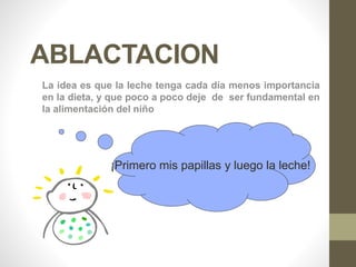ABLACTACION
La idea es que la leche tenga cada día menos importancia
en la dieta, y que poco a poco deje de ser fundamental en
la alimentación del niño
¡Primero mis papillas y luego la leche!
 