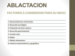 ABLACTACION
FACTORES A CONSIDERAR PARA SU INICIO
1.-Recomendaciones nutricionales
2.-Desarrollo neurológico
3.-Producción de leche materna
4.-Desarrollo gastrointestinal
5.-Función renal
6.-Atopia
7.-Hábitos alimentarios
8.-Factores socioeconómicos y geográficos
 