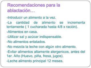 Recomendaciones para la ablactación…-Introducir un alimento a la vez.-La cantidad de alimento se incrementa lentamente ( 1 cucharada hasta 4/8 x ración).-Alimentos en casa.-Utilizar sal y azúcar indispensable.-No alimentos enlatados.-No mezcla la leche con algún otro alimento.-Evitar alimentos altamente alergenicos, antes del 1er. Año (Huevo, piña, fresa, jugos).-Leche alimento principal 12 meses.