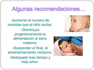 TIPOS DE DESTETEDestete planeado o paulatino: La mama decide que llegó el momento para destetar y lo lleva a cabo lentamente para permitirle al bebé que vaya asimilando el cambio poco a poco.  De esta forma paulatinamente la madre sustituirá la lactancia por otros alimentos y otros tipos de atención y cariño.