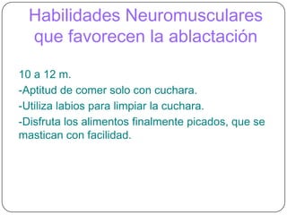 Habilidades Neuromusculares que favorecen la ablactación10 a 12 m.-Aptitud de comer solo con cuchara.-Utiliza labios para limpiar la cuchara.-Disfruta los alimentos finalmente picados, que se mastican con facilidad.