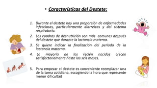 1. Durante el destete hay una proporción de enfermedades
infecciosas, particularmente diarreicas y del sistema
respiratorio.
2. Los cuadros de desnutrición son más comunes después
del destete que durante la lactancia materna.
3. Se quiere indicar la finalización del período de la
lactancia materna.
4. La mayoría de los recién nacidos crecen
satisfactoriamente hasta los seis meses.
5. Para empezar el destete es conveniente reemplazar una
de la toma cotidiana, escogiendo la hora que represente
menor dificultad
• Características del Destete:
 