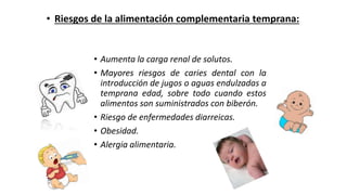 • Aumenta la carga renal de solutos.
• Mayores riesgos de caries dental con la
introducción de jugos o aguas endulzadas a
temprana edad, sobre todo cuando estos
alimentos son suministrados con biberón.
• Riesgo de enfermedades diarreicas.
• Obesidad.
• Alergia alimentaria.
• Riesgos de la alimentación complementaria temprana:
 