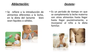 Destete:
• Es un período de tiempo en que
se complementa la leche materna
con otros alimentos hasta llegar
hasta llegar paulatinamente, a
incorporar al niño a la dieta
familiar.
Ablactación:
• Se refiere a la introducción de
alimentos diferentes a la leche,
en la dieta del lactante bien
sean líquidos o sólidos.
 