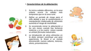 • Características de la ablactación:
1. Se inicia a edades diferentes, en la zona
urbana ocurre en edades más
tempranas que en la zona rural.
2. Define un periodo de riesgo para el
niño debido a que la contaminación y
manipulación inadecuada de alimentos
aumenta el riesgo de morbilidad.
3. Se recomienda iniciar la ablactación a
los seis meses cuando hay lactancia
materna, y a los cuatro meses cuando
se utilizan fórmulas industriales.
4. La introducción de otros alimentos en
la dieta siempre constituye una gran
experiencia, lo llevan a un mundo
desconocido: nuevos sabores, texturas,
olores, presentaciones.
 