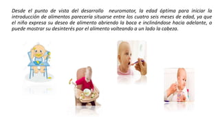 Desde el punto de vista del desarrollo neuromotor, la edad óptima para iniciar la
introducción de alimentos parecería situarse entre los cuatro seis meses de edad, ya que
el niño expresa su deseo de alimento abriendo la boca e inclinándose hacia adelante, o
puede mostrar su desinterés por el alimento volteando a un lado la cabeza.
 
