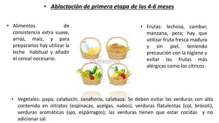 • Ablactación de primera etapa de los 4-6 meses
• Alimentos de
consistencia extra suave,
arroz, maíz, y para
prepararlos hay utilizar la
leche habitual y añadir
el cereal necesario.
• Frutas: lechosa, cambur,
manzana, pera; hay que
utilizar fruta fresca madura
y sin piel, teniendo
precaución con la higiene y
evitar las frutas más
alérgicas como los cítricos.
• Vegetales: papa, calabacín, zanahoria, calabaza. Se deben evitar las verduras con alto
contenido en nitratos (espinacas, acelgas, nabos), verduras flatulentas (col, brócoli),
verduras aromáticas (ajo, espárragos); las verduras tienen que estar cocidas y no
adicionar sal.
 