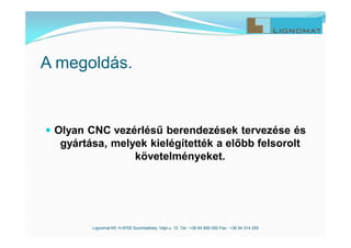 A megoldás.
 Olyan CNC vezérlésű berendezések tervezése és
gyártása, melyek kielégítették a előbb felsorolt
követelményeket.
Lignomat Kft. H-9700 Szombathely, Vépi u. 12. Tel.: +36 94 900 050 Fax.: +36 94 314 255
 