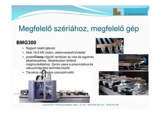 Megfelelő szériához, megfelelő gép
Lignomat Kft. H-9700 Szombathely, Vépi u. 12. Tel.: +36 94 900 050 Fax.: +36 94 314 255
BMG300
 Nagyon stabil gépváz
 Akár 18,5 kW motor, vektorvezérelt kivitellel
 powerClamp rögzítő rendszer az íves és egyenes
alkatrészekhez. Alkatrészben történő
megmunkáláshoz. Gyors csere a pneumatikus és
vákuumrögzítési technika között.
 Tányéros és lineáris szerszámváltó
 