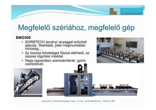 Lignomat Kft. H-9700 Szombathely, Vépi u. 12. Tel.: +36 94 900 050 Fax.: +36 94 314 255
Megfelelő szériához, megfelelő gép
BMG500
 SORBTECH ásványi anyaggal erősített
gépváz. Stabilabb, jobb megmunkálási
minőség,…
 Az összes lehetséges főorsó elérhető, az
összes rögzítési móddal
 Nagy kapacitású szerszámtárak, gyors
csereidővel.
 