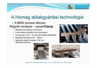 A Homag ablakgyártási technológia
 A BMG sorozat előnyei:
Lignomat Kft. H-9700 Szombathely, Vépi u. 12. Tel.: +36 94 900 050 Fax.: +36 94 314 255
Rögzítő rendszer – powerClamp
 Rögzítés közvetlenül a konzolon
 Pneumatikus rögzítés 6 bar nyomással
 Az alsó lap 2 mm – rel szint alá süllyed átfogásnál
 Rögzítési tartomány 58 – 120mm
 Speciális rögzítő rendszer 150 mm
alkatrészhosszhoz
 