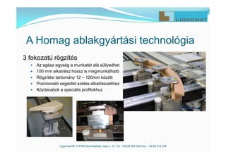 Lignomat Kft. H-9700 Szombathely, Vépi u. 12. Tel.: +36 94 900 050 Fax.: +36 94 314 255
A Homag ablakgyártási technológia
3 fokozatú rögzítés
 Az egész egység a munkatér alá süllyedhet
 100 mm alkatrész hossz is megmunkálható
 Rögzítési tartomány 12 – 120mm között
 Pozícionáló segédlet széles alkatrészekhez
 Közdarabok a speciális profilokhoz
 