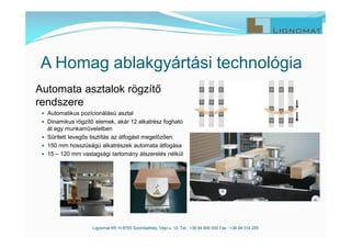 Lignomat Kft. H-9700 Szombathely, Vépi u. 12. Tel.: +36 94 900 050 Fax.: +36 94 314 255
A Homag ablakgyártási technológia
Automata asztalok rögzítő
rendszere
 Automatikus pozícionálású asztal
 Dinamikus rögzítő elemek, akár 12 alkatrész fogható
át egy munkaműveletben
 Sűrített levegős tisztítás az átfogást megelőzően
 150 mm hosszúságú alkatrészek automata átfogása
 15 – 120 mm vastagsági tartomány átszerelés nélkül
 