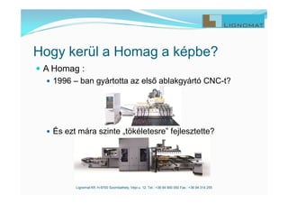  A Homag :
 1996 – ban gyártotta az első ablakgyártó CNC-t?
 És ezt mára szinte „tökéletesre” fejlesztette?
Lignomat Kft. H-9700 Szombathely, Vépi u. 12. Tel.: +36 94 900 050 Fax.: +36 94 314 255
Hogy kerül a Homag a képbe?
 