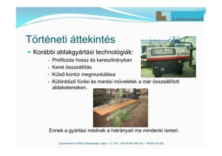  Korábbi ablakgyártási technológiák:
 Profilozás hossz és keresztirányban
 Keret összeállítás
 Külső kontúr megmunkálása
 Különböző fúrási és marási műveletek a már összeállított
ablakelemeken.
Ennek a gyártási módnak a hátrányait ma mindenki ismeri.
Lignomat Kft. H-9700 Szombathely, Vépi u. 12. Tel.: +36 94 900 050 Fax.: +36 94 314 255
Történeti áttekintés
 