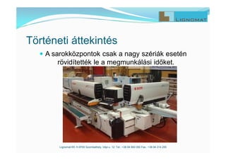  A sarokközpontok csak a nagy szériák esetén
rövidítették le a megmunkálási időket.
Lignomat Kft. H-9700 Szombathely, Vépi u. 12. Tel.: +36 94 900 050 Fax.: +36 94 314 255
Történeti áttekintés
 