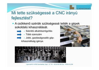  A csökkenő szériák szükségessé tették a gépek
sokoldalú kihasználását.
 Sokrétű alkatrészrögzítés
 Több szerszám
 Jobb, gazdaságosabb gép-
kihasználtság igénye.
Lignomat Kft. H-9700 Szombathely, Vépi u. 12. Tel.: +36 94 900 050 Fax.: +36 94 314 255
Mi tette szükségessé a CNC irányú
fejlesztést?
 