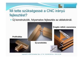  Új konstrukciók, folyamatos fejlesztés az ablakoknál.
Lignomat Kft. H-9700 Szombathely, Vépi u. 12. Tel.: +36 94 900 050 Fax.: +36 94 314 255
Mi tette szükségessé a CNC irányú
fejlesztést?
Profilváltás
Új sarokkötés
Üvegléc nélkül, csavarozva
 