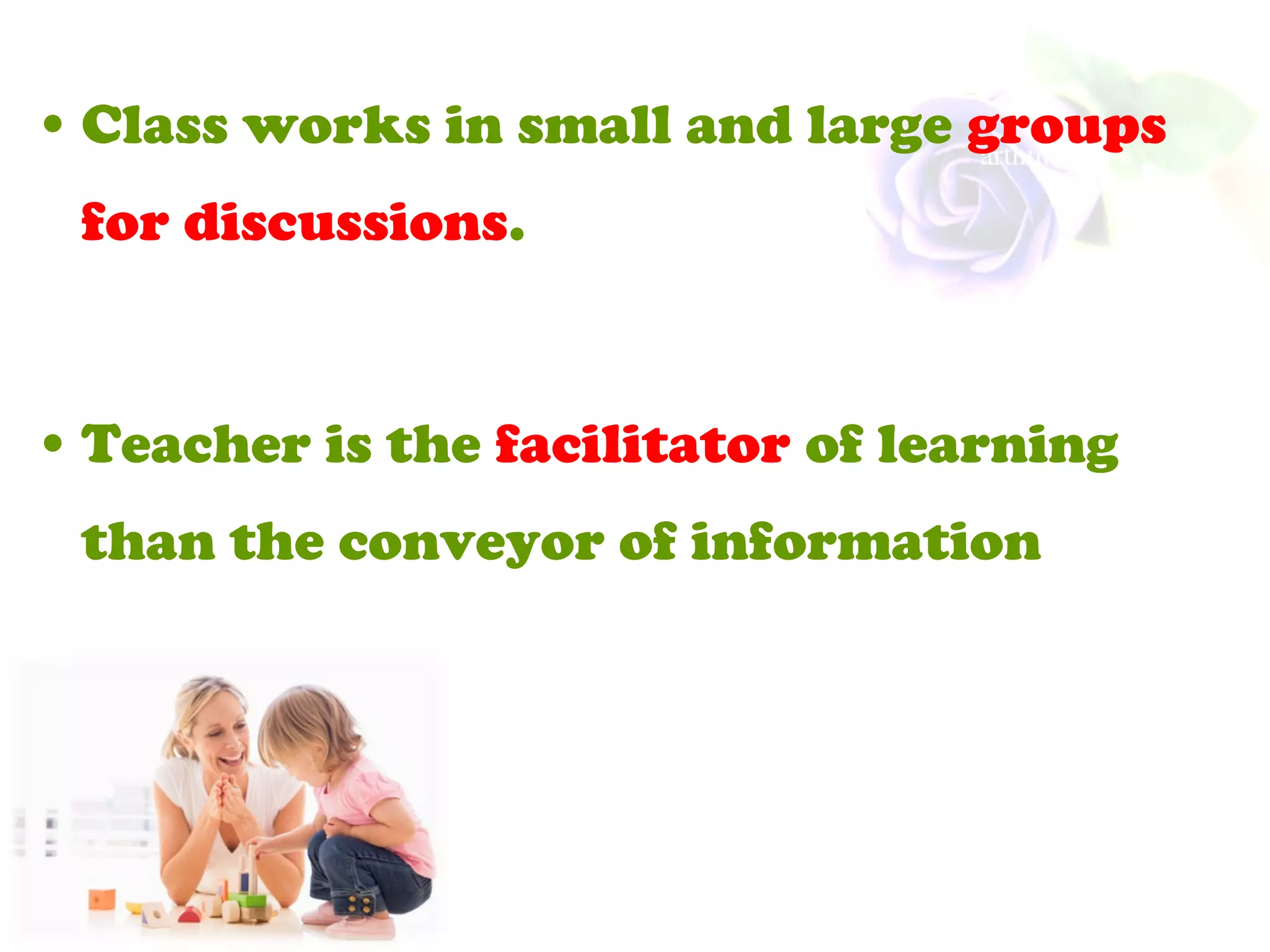 • Class works in small and large groups
for discussions.
• Teacher is the facilitator of learning
than the conveyor of information