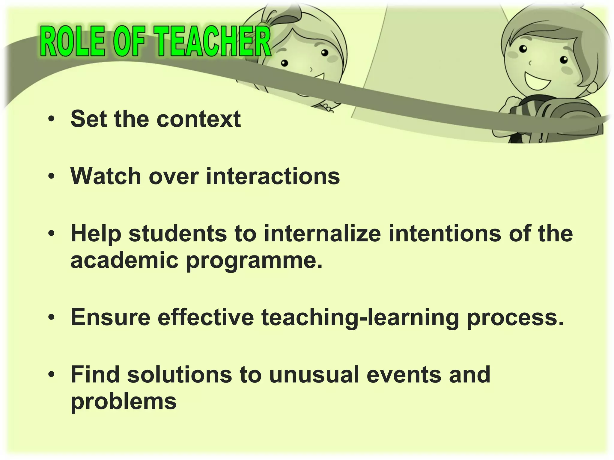 • Set the context
• Watch over interactions
• Help students to internalize intentions of the
academic programme.
• Ensure effective teaching-learning process.
• Find solutions to unusual events and
problems