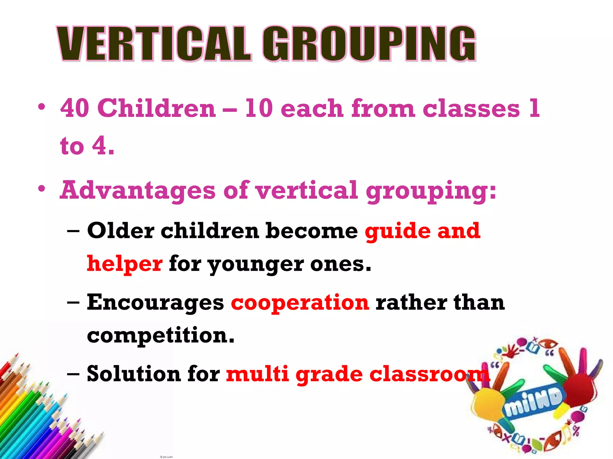 • 40 Children – 10 each from classes 1
to 4.
• Advantages of vertical grouping:
– Older children become guide and
helper for younger ones.
– Encourages cooperation rather than
competition.
– Solution for multi grade classroom