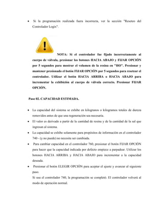 Si la programación realizada fuera incorrecta, ver la sección "Reseteo del
Controlador Logix".
NOTA: Si el controlador fue fijado incorrectamente al
cuerpo de válvula, presionar los botones HACIA ABAJO y FIJAR OPCIÓN
por 5 segundos para mostrar el volumen de la resina en "HO". Presionar y
mantener presionado el botón FIJAR OPCIÓN por 5 segundos para resetear el
controlador. Utilizar el botón HACIA ARRIBA o HACIA ABAJO para
incrementar la exhibición al cuerpo de válvula correcto. Presionar FIJAR
OPCIÓN.
Paso 02. CAPACIDAD ESTIMADA.
La capacidad del sistema se exhibe en kilogranos o kilogramos totales de dureza
removidos antes de que una regeneración sea necesaria.
El valor es derivado a partir de la cantidad de resina y de la cantidad de la sal que
ingresan al sistema.
La capacidad se exhibe solamente para propósitos de información en el controlador
740 - (y no puede) no necesita ser cambiada.
Para cambiar capacidad en el controlador 760, presionar el botón FIJAR OPCIÓN
para hacer que la capacidad indicada por defecto empiece a parpadear. Utilizar los
botones HACIA ARRIBA y HACIA ABAJO para incrementar a la capacidad
deseada.
Presionar el botón ELEGIR OPCIÓN para aceptar el ajuste y avanzar al siguiente
paso.
Si usa el controlador 740, la programación se completó. El controlador volverá al
modo de operación normal.
 