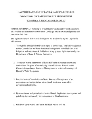 HAWAII DEPARTMENT OF LAND & NATURAL RESOURCE
COMMISSION ON WATER RESOURCE MANAGEMENT
SOPHISTRY & STRATAGEM REVEALED
HB2501 HD2 SD2 CD1 Relating to Water Rights was Passed by the Legislature
on 5/4/2016 and transmitted to Governor David Ige on 5/5/2016 for signature and
enactment into Law.
The legal deficiencies that existed throughout the discussions by the Legislature
still remains.
1. The rightful applicant to the water rights is unresolved. The following email
to the Commission on Water Resource Management identified East Maui
Irrigation and Alexander & Baldwin as being granted rights to water by the
Department of Land & Natural Resources.
2. The action by the Department of Land & Natural Resources usurps and
contravenes the grant of authority by Hawaii Revised Statutes to the
Commission on Water Resource Management to be the sole manager of
Hawaii’s Water Resources.
3. Inaction by the Commission on Water Resource Management is by
ommission, neglect or furtive intent, fraud, waste and abuse of its
governmental authority.
4. By commission and participation by the Hawaii Legislature to cooperate and
get along, they are equally co-conspirators in this chacannery.
5. Governor Ige Beware. The Buck has been Passed to You.
 